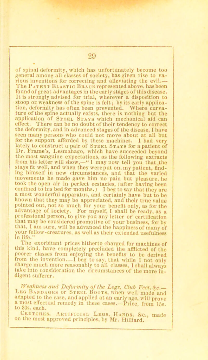 2'J of spinnl deformity, which has unfortunately become too general among all classes of society, has given rise to va- rious inventions fur correcting and alleviating the evil.— The Patent Elastic Brack represented above, has been found of great advantages in theeariy stages of this disease. It is strongly advised for trial, wherever a disposition to stoop or weakness of the spine is felt i by its early applica- tion, deformity has often been prevented. Where curva- ture of the spine actually exists, there is nothing but the application of Steel Stays which mechanical aid can etfect. There can be no doubt of their tendency to correct the deformity, and in advanced stages of the disease, I have seen many persons who could not move about at all but for the support afforded by these machines. 1 had very latelv to construct a pair of Steel .Stays for a patient of Dr. Frame's, Lesmahago, which have succeeded beyond the most sanguine expectations, os the following extracts from his letter will show,—•• I may now tell you that the stays tit well, and when they were put on. my patient, find- ing himself in new circumstances, and that the varied movements he made gave him no pain but pleasure, he took the open air in perfect ecstacics, (after having been confined to his bed for months.) I beg to say that they are a most wonderful apparatus, and certainly have but to be known that they may be appreciated, and their true value pointed out, not so much for your benefit only, as for the I advantage of society. For myself, I shall be ready, as a I professional person, to give you any letter or certification j that may be considered promotlve of your business, for by i that, 1 am sure, will be advanced the happiness of many of I your fellow-creatures, as well as their extended usefulness I in life. ' The exorbitant prices hitherto charged for machines of this kind, have completely precluded the afflicted of the poorer classes from enjoying the benefits to be derived fVom the invention—1 beg to say. that while I not only charge much more reasonably to all classes, 1 shall always take into (onsideration the circumstances of the more in- digent sufferer. Wenknpss and Deformily <if the Legs, Club Fret, tge I.Ktt Ba.miaqes or Steki! Boots, when well made and 1 adapted to the case, and applied at an early ago, will prove I a most effectual remedy in these eases.—Price, from 15s. j to 30s. each. j Crutches, .yuTiEiciAL Legs, Hanos, &c., made on the most approved principles, by Mr. Milliard.
