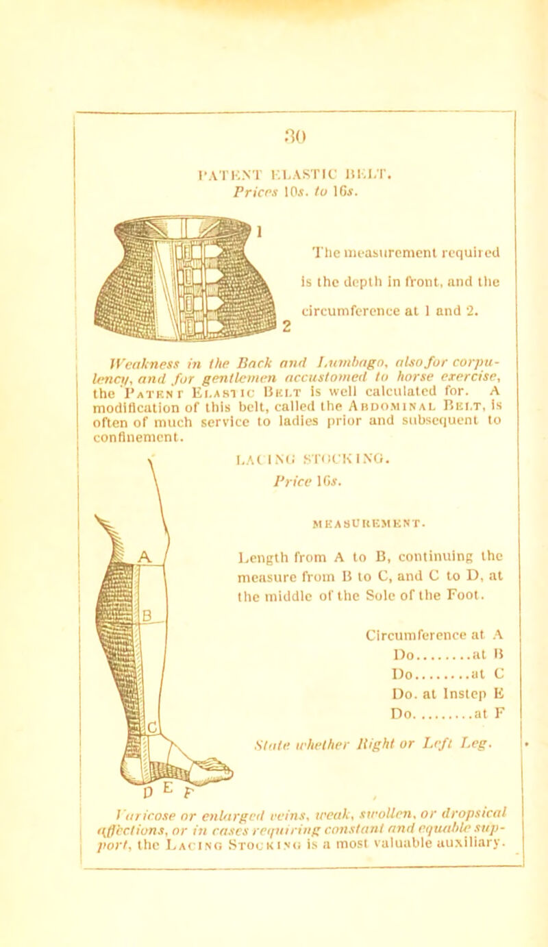 l-.I.ASTIC lli;i,T. PriCPS lOi. to IGf. li’cnkness in the Back and I.umhngn, also for corpii- Irncv, and for gentlemen accustomed to horse exercise, tho ’i’ATKNr Ei.asiic Bki.t is well calculatcil for. A modification of this belt, called the Abdo.minal Bei.t, Is often of much service to ladies prior and subsc<iuent to confinement. Circumference at .\ no at I! Do at C Oo. at Instep E Do at F ' Varicose nr enlarged reins, weak, swollen, or dropsical Hffcctions, or in cases mini ring constant and eqwtlde sup- j port, the I.ACtNG Stockisu i.s a most valuable auxiliary. Tile measurement required is the depth In front, and the circumference at 1 and 2. I,.At I Mi .SiftIfK 1X0. Brice IGj. MEASUHEMESr. Eength from A to B, continuing the measure from B to C, and C to D, at the middle of the Sole of the Foot. State whether Bight or Left Leg.
