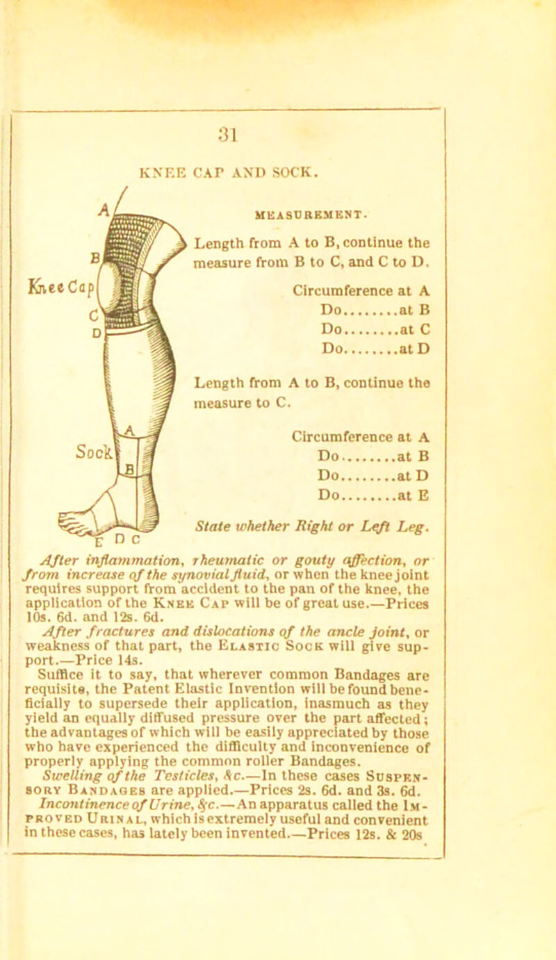 KNEE CAP AND SOCK. MEASDBKMENT. Length From A to B, continue the measure from B to C, and C to D. CircumFerence at A Do at B Do at C Do at D Length From A to B, continue the measure to C. CircumFerence at A Do at B Do at D Do at B State whether Right or Lgfl Leg. rheumatic or gouty affection, or from increase of the synovial fluid, or when the knee joint requires support From accident to the pan oF the knee, the application oF the Knee Cap will be oF great use.—Prices lOs. 6d. and I2s. 6d. After fractures and dislocations of the ancle Joint, or weakness oF that part, the Elastic Sock will give sup- port Price I4s. Suffice it to say. that wherever common Bandages are requisite, the Patent Elastic Invention will be Found bene- ficially to supersede their application, inasmuch as they yield an equally dilTused pressure over the part affected; the advantages oF which will be easily appreciated by those who have experienced the difllculty and inconvenience oF properly applying the common roller Bandages. Swelling of the Testicles, he—In these cases Sospen- 80RY Bandages are applied.—Prices 2s. 6d. and 3s. Incontinenceqf Urirte, ^c.—An apparatus called the Im- proved Urinal, which Is extremely useFuI and convenient in these cases, has lately been invented Prices 12s. & 20s