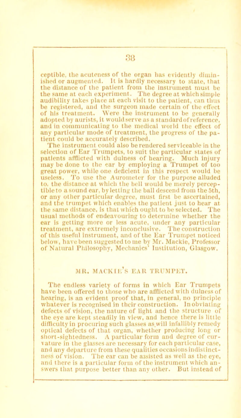 ccptlblc. t!i(? acuteness of the organ hius evidently dimin- ished or augmented. It is hardly necessary to state, that the distance of ilie patient from the Insirumcnt must be the same at each experiment. The degree at which simple audibility takes place at each visit to the patient, can tlms be registered, and the surgeon made certain of the elTect of his treatment. Were the instrument to be generally adopted by aurlsts, it would serve as a standardof reference, and in communicating to the medical world the effect of any particular mode of treatment, the progress of the pa- tient could be accurately described. The instrument could also be rendered serviceable in the selection of Har 'rrumpels, to suit the particular states of patients alllicfed with duiness of hearing. Much injury may be done to the ear by employing a Trumpet of too great power, while one deftdent in this respect would be useless. To use the Auromcicr for the purpose alluded to. the distance at which the boll would be merely percep- tible to a sound car, by letting the ball descend from the 5th, or any other particular degree, must first be ascertained, and the trumpet which enables the patient just to hear at the same distance, is that which ought to be selected. The usual methods of endeavouring to determine whether the ear is getting more or less acute, under any particular treatment, are extremely inconclusive. 'J'he construction of this useful instrument, and of the Kar Trumpet noticed below, have been suggested to me by Mr. Mackic, I^rofossor of Natural Philosophy, Mechanics' Institution, Glasgow. .MU. iMACKIl.’s KAU TRl'MrKT. The endless variety of forms in which Ear Trumpets have been offered to those who are allllcted with dulnessof hearing, is an evident proof that, in general, no principle whatever is recognised in their construction. Inobviaiing defects of vision, the nature of light and the structure of the eye are kept steadily in view, and hence there Is little dirtlcultyin procuring such glasses ns.will infallibly remedy optical defects of that organ, whetlicr producing long or short-sightedness. .V particular form and degree of cur- vature in the gla.ssesare necessary for each particuhu-case, and any departure from these qualities occusionsindlstinct- ness of vision. The ear can be assisted as well as the eye, and there is a particular form of the instrument which an- swers that purpose better than any other. But instead of