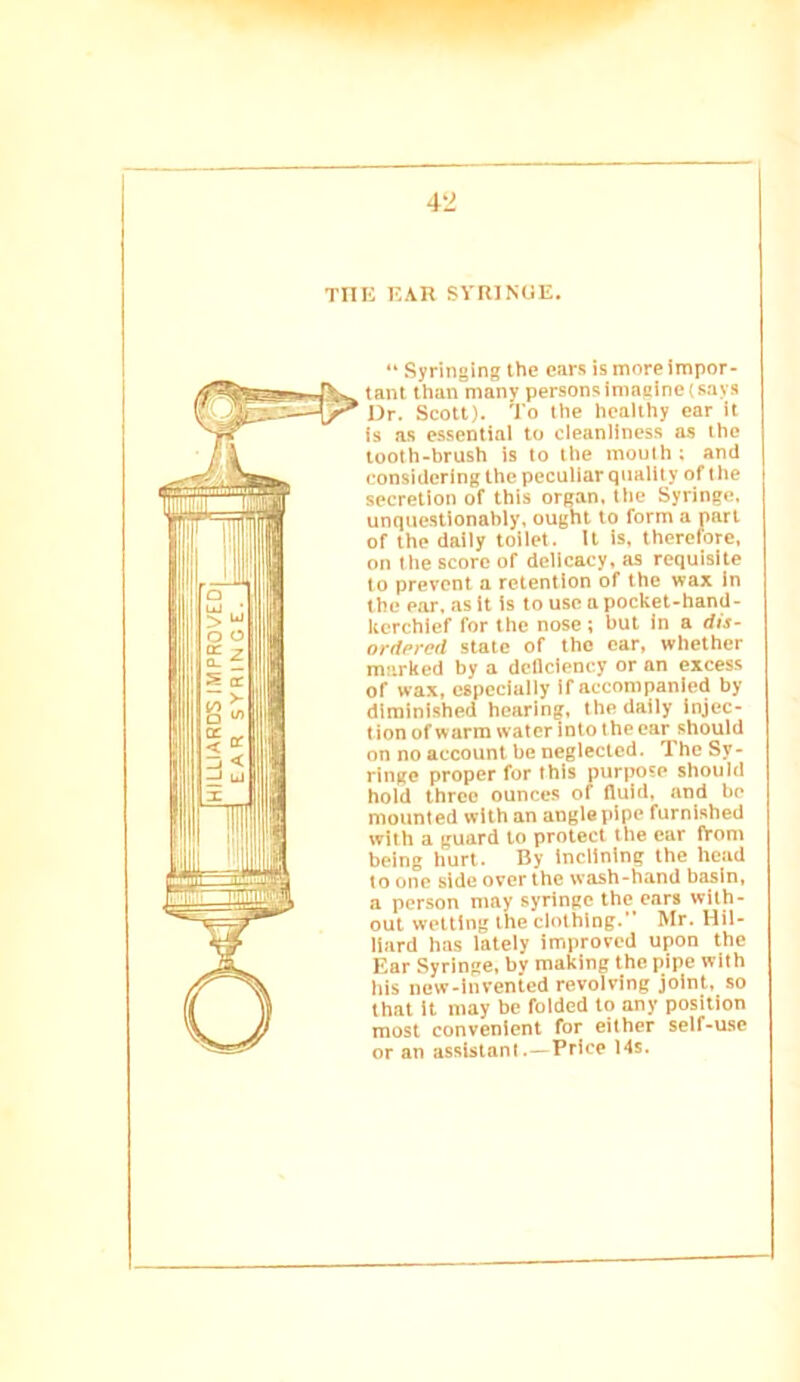 w 42 TIIK EAR SYR]NOE. “ Syringing the ears is more impor- tant than many persons imaeine (says Dr. Scott). To the healthy car it Is as essential to cleanliness as the tooth-brush is to the mouth ; and considering the peculiar quality of the secretion of this organ, tile Syringe, unquestionably, ought to form a part of the daily toilet. It is, therefore, on the score of delicacy, as requisite to prevent a retention of the wax in the ear. as It is to use a pocket-hand- kerchief for the nose ; but In a dis- ordfred state of tho car, whether marked by a dcllciency or an excess of wax, especially if accompanied by diminished hearing, the daily injec- tion of warm water into the ear should on no account be neglected. The Sy- ringe proper for this purpose should hold three ounces of fluid, and be mounted with an angle pipe furnished with a guard to protect the ear iVom being hurt. By inclining the head to one side over the wash-hand basin, a person may syringe the ears with- out wetting the clothing. Mr. Hil- liard has lately improved upon the Ear Syringe, by making the pipe with his new-invented revolving joint, so that it may be folded to any position most convenient for either seif-use or an assistant.—Price 14s.