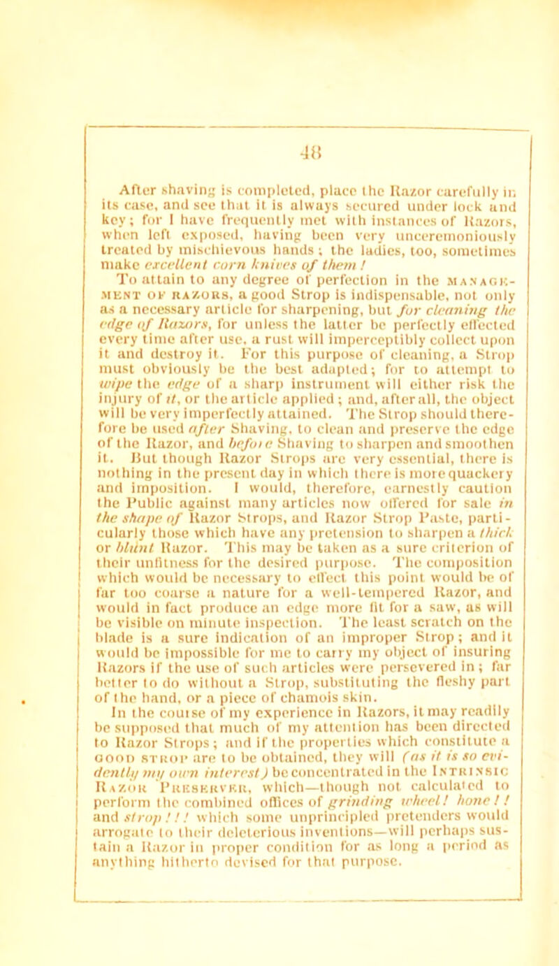 An After hhavin<{ is completed, place the Uazor carefully iu its case, and see that it is always secured under lock ami key; for 1 have frequently met with instances of Razors, when left exposed, having been very uncercinoniouslv treated by mischievous hands; the ladies, too, sometimes make excellent corn knives of them / To attain to any degree of perfection in the managk- MENT OK KAAORS, a good Strop is indispensable, not only as a ncce.ssary article for sharpening, but for cleaning the edge (f Ilazors, for unless the latter be perfectly effected every time after use, a rust will imperceptibly collect upon it and destroy it. For this purpose of cleaning, a Strop mu.st obviously be the best adapted; for to attempt to wipcKhe edge of a .sharp instrument will either risk the injury of it, or the article applied; and, after all, the object will be very imperfectly attained. The Strop should there- fore be used after Shaving, to clean and preserve the edge of the Razor, and hefote Shaving to.sharpen andsmoothen it. Rut though Razor Strops are very essential, there is nothing in the present day in which there is more quackery and imposition. I would, therefore, earnestly caution the Public against many articles now olfercd for sale in the shape of Razor Strops, and Razor Strop Paste, parti- cularly those which have any pretension to sharpen a thick or blunt Razor. This may be taken ns a sure criterion of their unlUness for the desired j)urpose. The compo.sition which would be necessary to elfecl this point would be of far loo coarse a nature for a well-tempered Razor, and would in fact produce an edge more fit for a saw, us will be visible on minute inspection. The least scratch on the blade is a sure Indication of an improper Strop; and it would be Impossible for me to carry my object of insuring Razors if the use of such articles were persevered in; far better to do without a Strop, substituting the fleshy part of the hand, or a piece of chamois skin. In the couise of my experience in Razors, it may readily be siippo.sed that much of my attention has been directed to Razor Strops; and if tlic properties which constitute a GOOD STROP are to be obtained, they will (ns it is so etd- denth/ tut/ own interest) be concentrated in the I.nthi.nsic Razor Pkkskrvku, which—though not calculated to perform the combined offices of grinding wheel! hone! ! strop!!! which some unprincipled pretenders would arrogate to their delcteriou.s inventions—will perhaps sus- tain a Razor in proper condition for as long a period as anything hitherto devised for that purpose.