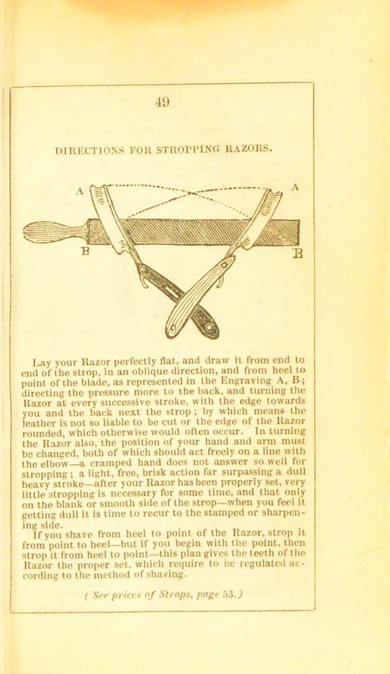 DIKIiCTlONS FOR STROI’PING RAZORS. Lay your Razor perfectly flat, and draw it from end to end of Ihe strop, in an oblique direction, and from heel to point of the blade, as represented in the Engraving A, B; directing the pressure more to the back, and turning tlie Razor at every successive stroke, with the edge towards you and the back next the strop; by which means the leather is not so liable to be cut or the edge of the Razor rounded, which otherwise would oRen occur, in turning the Razor also, the position of your hand and arm must be changed, both of which should act freely on a line with the elbow—a cramped hand docs not answer so well for stropping; a light, free, brisk action far surpassing a dull heavy stroke—after your Razor has been properly set, very little stropping is necessary for some time, and that only on the blank or smooth side of the strop—when you feel it getting dull it Is time to recur to the stamped or sharpen- ing side. If you shave from heel to point of the Razor, strop it from point to heel-but if you begin with the point, then strop it from heel to point—this plan gives the teeth of the Razor the proper set, which require to be regulated ac- eording to the method of shaving. f Sep pi ires of Strops, page Si.)