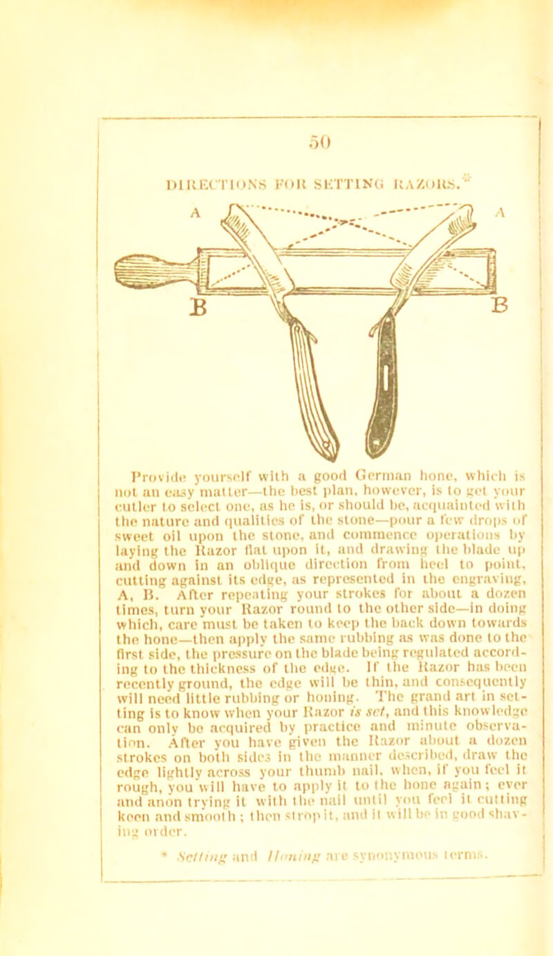 mui'.rnuN.s fou sKTriKc; HAZnits.’' I’rovicli! yourself wllh a good German hone, whieh is not an ea^y mailer—ihe hesl plan, however, is to aet your cutler to select one, a.s he is, or should he, acqualiiled with the nature and qualities of the stone—pour a few drops of sweet oil upon the stone, and commence operations hy laying the Kazor flat upon it, and drawing the blade up and down in an oblique direction from heel to point, cutting against its edge, as represented in tile engraving, A, 15. After repenting your strokes for about a dozen times, turn your Razor round to the otlier side—in doing which, care must be taken to keep Ihe back down towards Ihe hone—then apply the same rubbing lus was done to the first side, the pre-ssufe on the blade being regulated accord- ing to the thickness of tlic edge. If the Razor has been recently ground, the edge will be thin, and consequently will need little rubbing or honing. The grand an in set- ting is to know when your Razor is set, and this knowledge can only bo acquired by practice and minute observa- tion. After you have given the Razor about a dozen strokes on botii sides in tlic manner described, draw the edge lightly across your tiiunib nail, when, if you feel it rough, you will have to apply it to Ihe hone again; ever i and anon trying it willi llie nail until vou feel it cutting keen and smoot it; t lien strop it. and it will be in good sh.av- iug order. • and //.ohiia’ate synonymous terms.