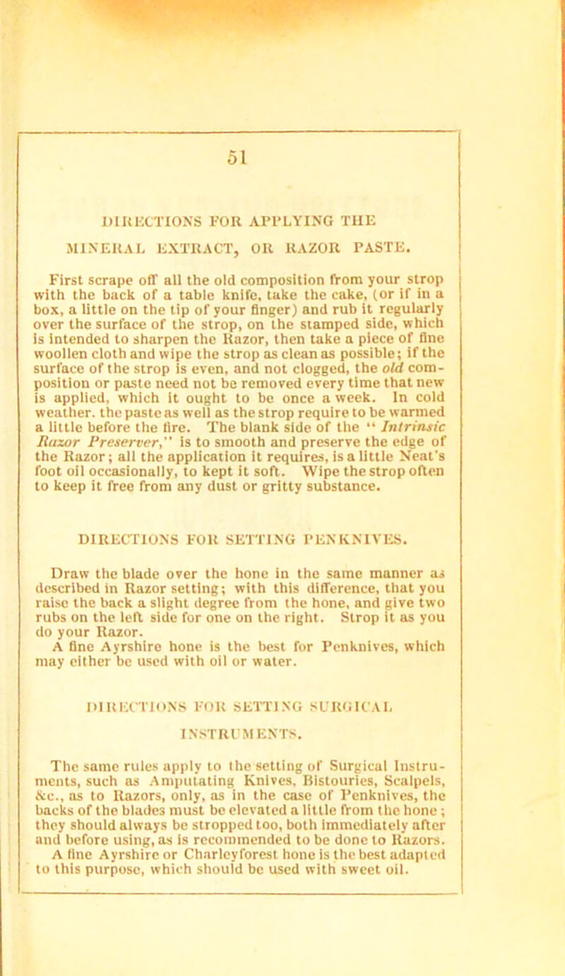 DIUKCTIONS FOR APPLYING TUE MINERAL EXTRACT, OR RAZOR PASTE. First scrape off all the old composition fVom your strop with the back of a table knife, take the cake, (or if in a box, a little on the lip of your finger) and rub it regularly over the surface of the strop, on the stamped side, which Is intended to sharpen the Razor, then take a piece of fine woollen cloth and wipe the strop as clean as possible; if the surface of the strop is even, and not clogged, the old com- position or paste need not be removed every time that new is applied, which it ought to be once a week. In cold weather, the paste as well as the strop require to be wanned a little before the fire. The blank side of the “ Intrinsic Razor Preserver^'* is to smooth and preserve the edge of the Razor; all the application it requires, is a Uttle Neat’s foot oil occasionally, to kept it soft. Wipe the strop often to keep it free from any dust or gritty substance. DIRECTIONS FOR SETTING PENKNIVI-IS. Draw the blade over the hone in the same manner as described in Razor setting; with this difference, that you raise the back a slight degree from the hone, and give two rubs on the left side for one on the right. Strop it as you do your Razor. A fine Ayrshire hone is the best for Penknives, which may either be used with oil or water. DIRECTIONS FOR SETTING SURGICAL INSTRUMENTS. The same rule.s apply to the setting of Surgical Instru- ments, such as .‘\mputating Knives. Bistouries, Scalpels, &c., as to Razors, only, as in the case of Penknives, the backs of the blades must be elevated a little fVom the hone; they should always be stropped too, both Immediately after and before using, as Is recommended to be done to Razors. A fine Ayrshire or Charleyforest hone is the best adapted to this purpose, which should be used with sweet oil.