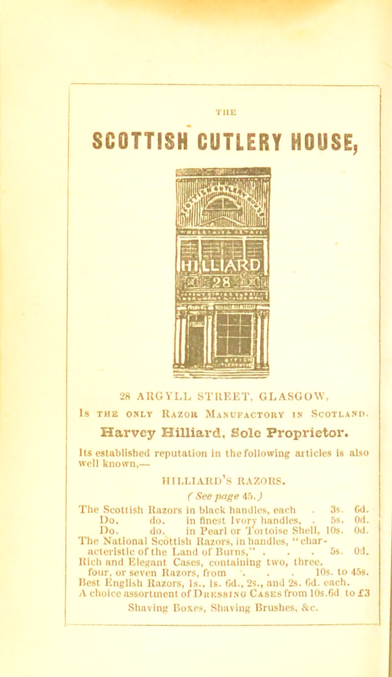 THE SCOTTISH CUTLERY HOUSE, 28 ARGYLL STREET, GLASGOW, Is THE 08LY Razou Ma.nufactoey is Scotland. Harvey Hilliard, Sole Proprietor. Us established reputation in the following articles is also well known,— HlhLIARD’s RAZORS. C Seepage iri.J The Scottish Razors in black handles, each . 3s. Cd. Do. do. in finest Ivory handles, . 5s. Od. Do. do. in Pearl or Toi toisc Shell, IDs. Od. The National Scottish Razors, in handles,  char- acteristic of the Land of Burns,” . . .5s. Od. Rich and Eiegant Ca.scs, containing two, three. four, or seven Razors, from . . 10s. to 4.5s. Best English R.azors, Is., Is. Cd.. 2s., and 2s. Cd. each. A choice assortment of Dhkssino Cases from 10s.Cd to £3 Shaving Boxe.s, Shaving Brushes, &c.