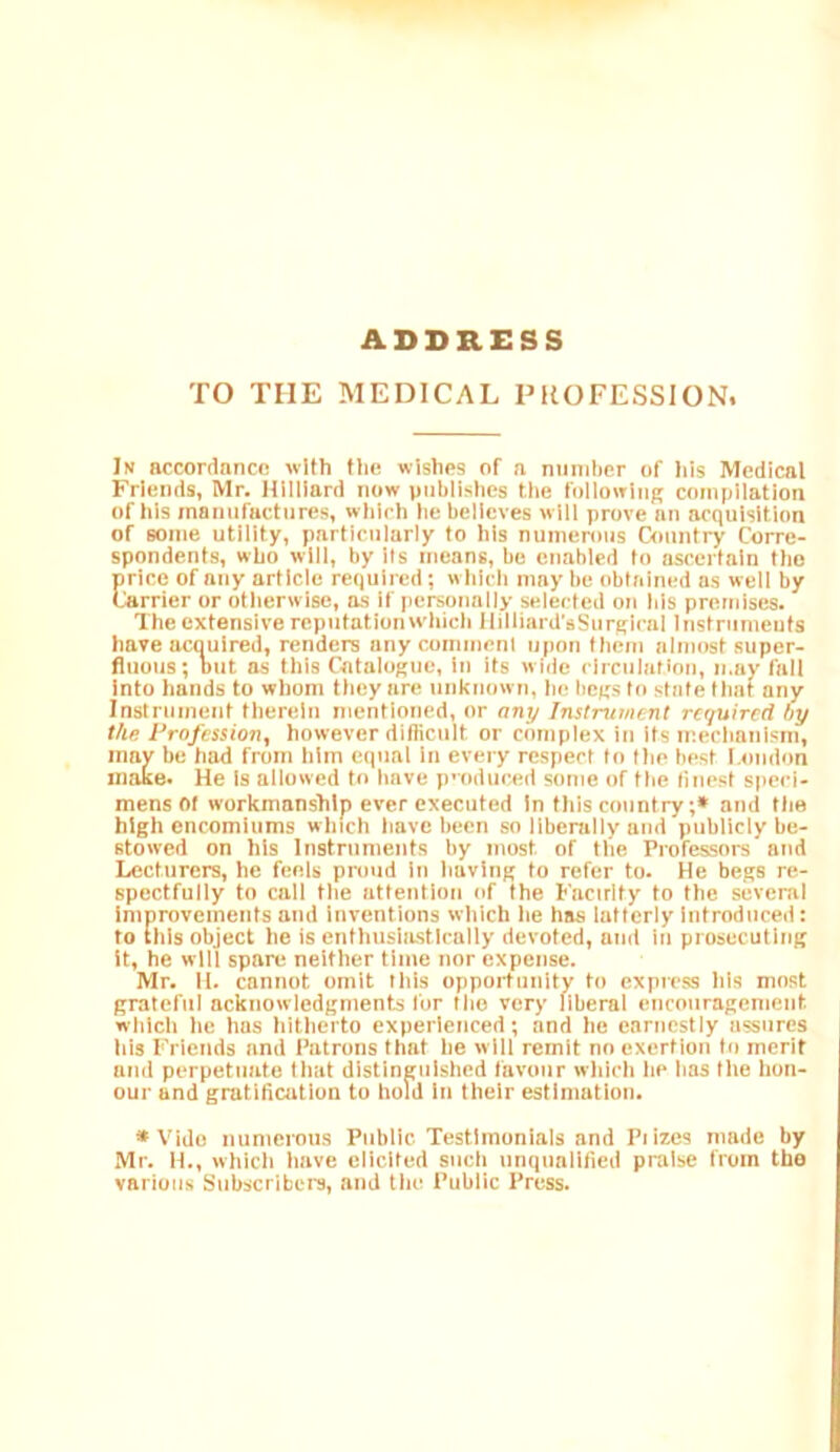 ADDRESS TO THE MEDICAL PROFESSION. In accordnncfi with flic wishes of a niiniber of his Medical Friends, Mr. Hilliard now publishes the following compilation of his manufactures, which he believes will prove an acquisition of some utility, particularly to his numenms Country Corre- spondents, who will, by Ifs means, be enabled to ascertain tho price of any article required; which may be obtained as well by Carrier or otherwise, as if personally selected on bis premises. The extensive reputation which llilliard'aSurglcal Instruments have acquired, renders any comment upon them almost super- fluous; but as this Catalogue, in Its w ide circulation, may fall Into hands to whom they are unknown, lu! begs to state that any Instrument therein mentioned, nr any Instrument required by the Profession, however difficult or complex in ifs mechanism, may be had from him equal In every respect to the best l.oudon make. He Is allowed to have p'oduced some of the finest speci- mens of workmanship ever executed In this country;» and flie high encomiums which have been so liberally and publicly be- stowed on his Instruments by most of the Professors and Lecturers, he feels proud in having to refer to. He begs re- spectfully to call the attention of the Fnctrlfy to the several Improvements and Inventions which he has latterly Introduced: to this object he is enthusiastically devoted, and in prosecuting it, he will spare neither time nor expense. Mr. 11. cannot omit this opportunity to express his most grateful acknowledgments for tho very liberal encouragement which he has hitherto experienced; and he earnestly assures his Friends and Patrons that he w 111 remit no exertion to merit and perpetuate that distinguished favour which he has the hon- our and gratification to hold In their estimation. •Vide numerous Public Testimonials and Piizes made by Mr. H., which have elicited such unqualified praise from the various Subscribers, and the Public Press.