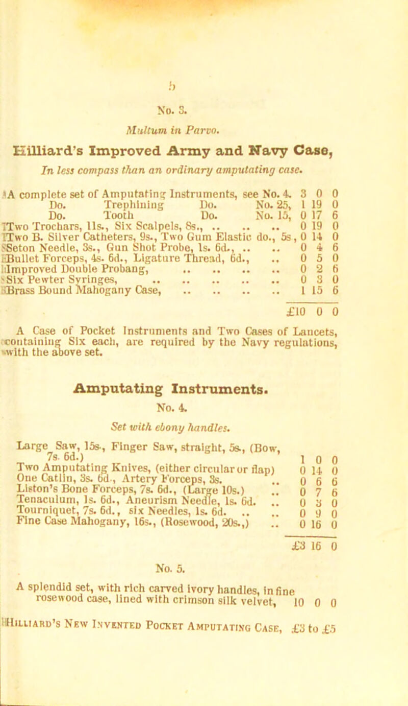 Hilliard’s Improved Army and Navy Case, In less compass than an ordinary amputating case. 'A complete set of Amputating Instruments, see No. ‘t. 3 0 0 Do. Trephluiug Do. No. 25, 1 19 0 Do. Tooth Do. No. 15, 0 17 6 ITwo Trochars, 11s., Six Scalpels, 8s., 0 19 0 ITwo B. Silver Catheters, 9s., Two Gum Elastic do., 5s, 0 U 0 SSeton Needle, 3s., Gun Shot Probe, Is. 6d., .. .. 0 4 6 EBullet Forceps, 4s. 6d., Ligature Thread, 6d., .. 0 5 0 liimproved Double Probang, 0 2 6 Six Pewter Syringes, 0 3 0 IxBrass Bound Mahogany Case, 115 6 £10 0 0 A Case of Pocket Instruments and Two Cases of lancets, .containing Six each, are required by the Navy regulations, 'With the above set. Amputating Instruments. No. 4. Set with ebony handles. Large Saw, 15s-, Finger Saw, straight, 5s., (Bow, 7s. 6d.) 10 0 Two Amputating Knives, (either circular or flap) 0 14 0 One Catliii, 3s. bd.. Artery h'orceps, 3s. ..066 Liston’s Bone Forceps, 7s. 6d., (Large 10s.) .. 0 7 6 Tenaculum, Is. 6d., Aneurism Needle, Is. Od. .. 0 3 0 Tourniquet, 7s. 6d., six Needles, Is. 6d 0 9 0 Fine Case Mahogany, 16s., (Rosewood, 20s.,) .. 0 16 0 £3 16 0 No. 5. A splendid set, with rich carved Ivory handles, In fine rosewood case, lined with crimson silk velvet, 10 0 0 IHiuiARD’s New Invented Pocket Amputati.ng Case, £3 to £5
