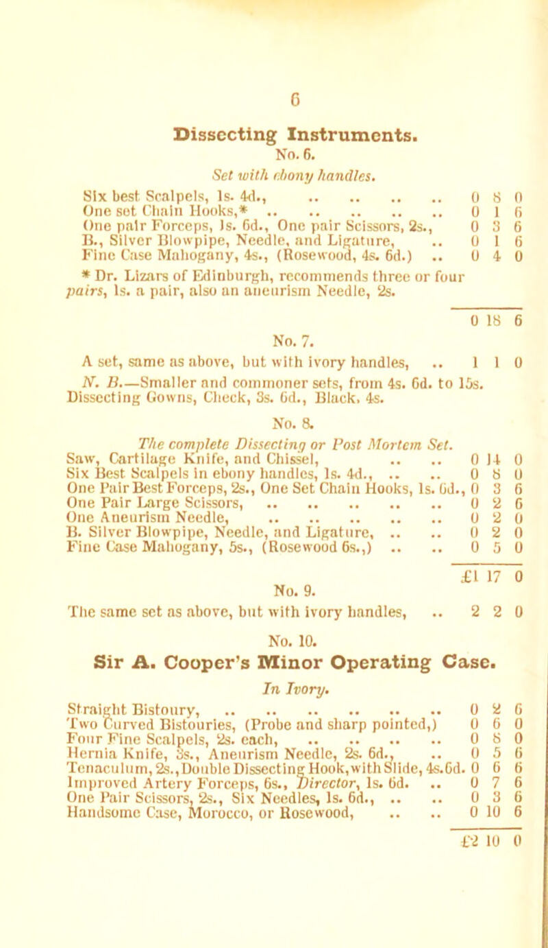 G Dissecting Instruments. No. 6. Set with (.bony handles. Six best Scalpels, Is. 4<1., 0 S n One sot Clmln Hooks,* 0 1 fi One pair Forceps, Is. (id.. One pair Scissors, 2s., 0 3 6 B., Silver Hlowpipe, Needle, and Lieatnre, .. 0 16 Fine Case Mahogany, 4s., (Rosewood, 4s. 6d.) .. 0 4 0 * Dr. Llzars of Edinburgh, recommends three or four pairs, Is. a pair, also an aneurism Needle, 2s. A set, same as above, but with ivory handles, .. 110 N. B.—Smaller and commoner sets, from 4s. Od. to 15s. Dissecting Gowns, Check, 3s. 6d., Black. 4s. No. 8. The complete Dissecting or Post Mortem Set. Saw, Cartilage Knife, and Chissel, .. .. 0 14 0 Six Best Scalpels in ebony handles. Is. 4d., .. .. 0 S 0 One Pair Best Forceps, 2s., One Set Chain Hooks, Is. 6d., 0 3 6 One Pair Large Scissors, 0 2 6 One Aneurism Needle, 0 2 0 B. Silver Blowpipe, Needle, and Ligature 0 2 0 Fine Case Mahogany, 5s., (Rosewood 6s.,) .. .. 0 5 0 No, 9. The same set as above, but with ivory handles. £1 17 0 2 2 0 No. 10. Sir A. Cooper's Minor Operating Case. In Ivory. Straight Bistoury, 0 2 6 Two Curved Bistouries, (Probe and sharp pointed,) 0 6 0 Four Fine Scalpels, 2s. each, 0 S 0 Hernia Knife, 3s., Aneurism Needle, 2s. 6d^ .. 0 5 6 Tenaculum, 2s.,Double Dissecting Hook,with Slide, 4s.6d. 0 6 6 lmi)roved Artery Forceps, 6s., Director, Is. 6d. .. 0 7 6 One Pair Scissors, 2s., Six Needles, Is. 6d., .. .. 0 3 6 Handsome Case, Morocco, or Rosewood, .. .. 0 10 6