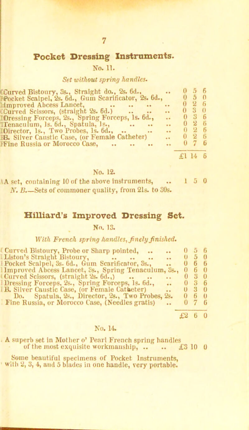 Pocket Dressing Instruments. No. 11. Set without spring handles. ^Curved Bistoury, Ss., Straight do., 2s. 6d., N’ocket Scalpel, 2s. 6d., Gum Scarificator, 2s. 6d., Iilmproved Abcess Lancet, fCurved Scissors, (straight 2s. 6d.) rOressIng Forceps, 2s., Spring Forceps, Is. 6d., Trenaculiim, Is. 6d., Spatula, Is., BOlrector, Is., Two Probes, Is. 6d., .. IB. Silver Caustic Case, (or Female Catheter) IFine Russia or Morocco Cose, 0 5 6 0 5 0 0 2 6 0 3 0 0 3 6 0 2 6 0 2 6 0 2 6 0 7 6 £1 W 6 No. 12. VA set, containing 10 of the above instruments, .. 15 0 A'. B.—Sets of commoner quality, from 21s. to SOs. Hilliard’s Improved Dressing Set. No. 13. llVfA French spring handles, finely finished. ‘ Curved Bistoury, Probe or Sharp pointed, .. .. 0 5 6 I Liston’s Straight Bistoury, 0 5 0 1 Pocket Scalpel, 3s. 6d., (5iim Scariheator, Ss., .. 0 6 6 1 Improved Abcess Lancet, Ss., Spring Tenaculum, Ss., 0 6 0 (Curved Scissors, (straight 2s. 6d.,) 0 8 0 I Dressing Forceps, 2s., Spring Forceps, Is. 6d., .. 0 3 6 IB. Silver Caustic Case, (or Female Catheter) .. 0 3 0 Do. Spatula, 2s., Director, 2s., Two Probes, 2s. 0 6 0 Fine Russia, or Morocco Case, (Needles gratis) .. 0 7 6 £2 6 0 No. 14. , A superb set in Motlier o’ Pearl French spring handles of the most exquisite workmanship, .. .. £3 10 0 Some beautiful specimens of Pocket Instruments, witl) 2, 3, 4, and 5 blades in one handle, very portable.