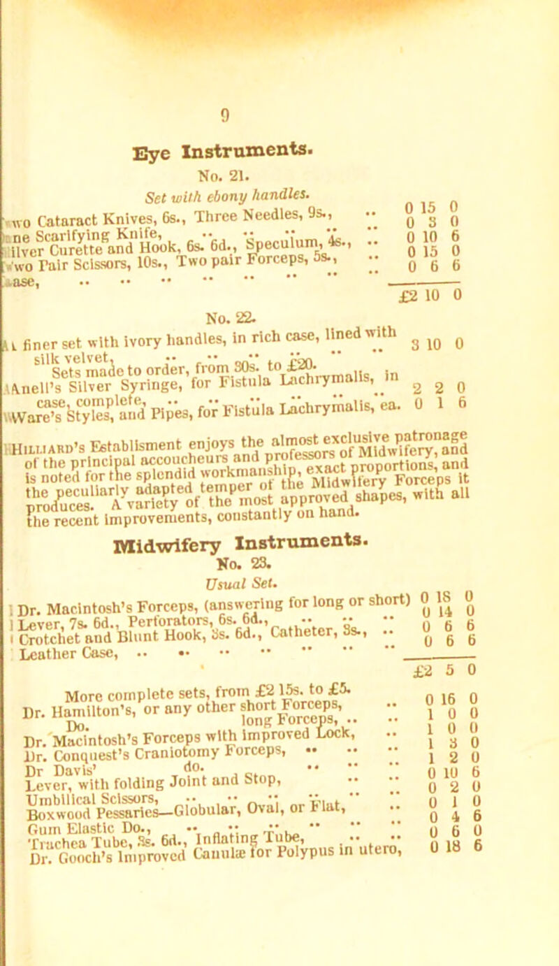 Eye Instruments. No. 21. Set wil/i ebony handles. .wo Cataract Knives, 6s., Three Needles, 9s., '«wo Pair Scissors, 10s., Two pair Forceps, 5s., :»ase, 0 15 0 0 3 0 0 10 6 0 13 0 0 6 6 £2 10 0 No, 22. U Oner set with Ivory handles. In rich c^, lined with g ^ ^sets'maie to order, from S(te. -,i. in v\nell’s Silver Syringe, for Fistula Lnchrym , 2 2 0 War'^St“ies':aniB;es,foV Fistula 1 ^ fH.PMAau-s Establlsment -ioyVnd%“ ?he recent Improvements, constantly on hand. Midwifery Instruments. No. 23. Usual Set* 1 Dr, Macintosh’s Forceps, (answering for long or short) 0 18 I lAJver, 7s, 6d., Perforators, 6s. 6d., I Crotchet and Blunt Hook, 3s. 6d^ Leather Case, ,'catheter, 3s., 0 14 0 6 0 6 More complete sets, from £2 15s. to £5. Dr. Hamilton's, or any other .. Dr.'Macl'ntosh’s Forceps with Improved Lock, Dr. Conquest’s Craniotomy Forceps, •• Dr Davis* •• Lever, with folding Joint and Stop, Umbilical Scissors, •• ••   Boxwood Pessaries—Globular, (hal, or Hat, Truch?a Tub^*Ss. 6d., Inflating Tube, Dr^^ Gooch’s Improved Cauula: for Polypus In utero, £2 3 0 16 0 0 3 2 0 10 2 1 4 6 0 18 0