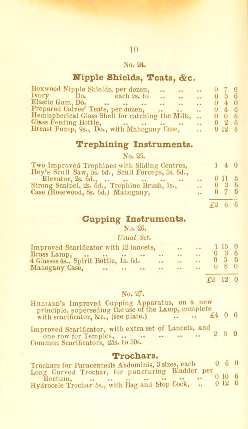 in No. ‘H. Kipple Shields, Teats, &c. Boxwood Nipple Shields, per dozen, 0 7 0 Ivory Bo. each 1*. to 0 3 6 Elastic Gum, Do. 0 4 0 Prepared Calves’ Teats, per dozen, 0 4 6 Hemispherical Glass Shell tor catching the Milk, .. 0 0 6 Glass Feeding Bottle, 0 2 6 Breast Pump, 9s., Do., with Mahogany Case, .. 0 12 6 Trephining Instruments. No. 25. Two Improved Trephines with Sliding Centres, 1 4 0 Hey’s Scull Saw, 5s. 6d., Scull Forceps, 3s. 6d., Elevator, 2s. 6d., 0 11 6 Strong Scalpel, 2s. 6d., Trephine Brush, Is., .. 0 3 6 Case (Rosewood, 8s. 6d.) Mahogany, .. 0 7 6 £2 6 6 Cupping Instruments. No. 26. Usual Set, Improved Scarlhcator with 12 lancets, .. .. I 15 0 Brass Lamp, 0 3 6 4 Glasses4s., Spirit Bottle, Is. 6d. 0 5 6 Mahogany Case, 0 8 0 £2 12 0 No. 27. Hii-liard’s Improved Cupping Apparatus, on a new principle, superseding the use of (he Lamp, complete with scarificator, &c., (see plate.) .. .• £4 0 0 Improved Scarificator, with extra set of Lancets, and one row for Temples, 2 o o Common Scarificators, 25s. to 30s. Trochars. Trochars for Paracentesis Abdominis, 3 sizes, each 0 6 0 Long Curved Trochar, for puncturing Bladder per Rectum 0 10 0