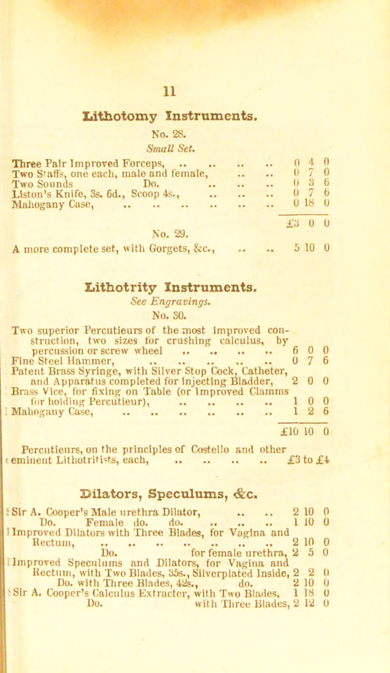 Xiithotomy Instruments. No. 2S. iSmoU Set. Three Pair Improved Forceps, 0 J 0 Two Staffs, one each, male and female, .. .. 0 7 0 Two Sounds Do. 0 8 0 Liston’s Knife, Ss. 6d., Scoop 4s., 0 7 0 Maliogany Case, 0 18 0 £3 0 0 No. 29. A more complete set, with Gorgets, &c., .. .. 5 10 0 liitbotrity Instruments. See Engravinqs. No. SO. Two superior Percutleurs of the most Improved con- struction, two sizes for crushing calculus, by percussion or screw wheel 6 0 0 Fine Steel Hammer, 0 7 6 Potent Brass Syringe, with Sliver Stop Cocl^ Catheter, and Apparatus completed for Injecting Bladder, 2 0 0 Brass Vice, for 6xlng on Table (or Improved Clamms fur holding Percutleur), 10 0 1 Mahogany Ca^, 12 6 £10 10 0 Percutleurs, on the principles of Costello and other I eminent Lilhutritlvts, each, £3 to £4 Bilators, Speculums, s&c. i Sir A. Cooper’s Male urethra Dilator, .. .. 2 10 0 Do. Female do. do. 1 10 0 1 Improved Dilators with Three Blades, for Vagina and Rectum, 2 10 0 Do. for female urethra, 2 5 0 llmproved Speculums and Dilators, for Vagina and Rectnin, with Two Blades, 35s., Sllvcrplated Inside, 2 2 0 Do. with Three Blades, 42s., do. 2 10 0 t Sir A. Cooper’s Calculus Extractor, with Two Blades, 1 18 0 Do. with Three Blades, 2 12 U