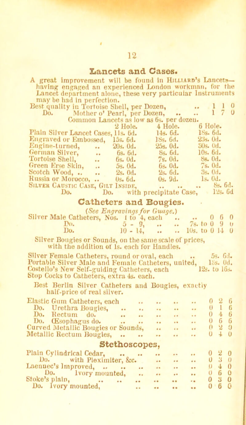 Lancets and Cases. A great improvement will be found in Hii-LIARd’s Lancets— having engaged an experienced lAtndon workman, for the Lancet department alone, these very particular Instruments may be had In perfection. Best quality in Tortoise Shell, per Dozen, .. 110 1 Do. ' Mother o’ I’earl, per Dozen, Common Lancets as low as 6s. per dozen. 2 Hole. Plain Silver Lancet Cases, Us. 6d. Kngraved or Embossed, 15s. 6d. Englne-turnod, .. 20s. Od. Cerman Silver, .. 6s. 6d. Tortoise Shell, .. 6s. Od. fireen Erse Skin, .. 5s. Od. Scotch Wood, .. .. 2s. Od. Knssia or Morocco, .. Os. 6d. Silver Caustic Case, Gilt Lvside, Ss. 6d. Do. Do. with precipitate Case, l‘2s. Od Catheters and Bougies. (See Engravings for Guuge.) Sliver Male Catheters, Nos. 1 to +, each .. .. 0 6 0 Do. 5-9, .. .. 7s. to 0 9 o Do. 10 - U 10s. to 0 11 0 Sliver Bougies or Sounds, on the same scale of prices, with the addition of Is. each for Handles. 4 Hole. 6 Hole. Us. 6d. 18s. 6d. 18s. 6(1. 23s. Od. 25s. Od. 30s. Od. 8s. 6d. 10s. 6d. 7s. Od. 8s. Od. 6s. Od. 7s. Od. ‘2s. 6d. 3s. Od. Os. 9d. Is. Od. Silver Female Catheters, round nr oval, each .. .Os. Od. Portable Silver Male and Female Catheters, united, l5s. Od. Costello’s New Self-guiding Catheters, each 12s. to 16s. Stop Cocks to Catheters, extra 4s. each. Best Berlin Silver Catheters and Bougies, exactly half-price of real silver. Elastic Gum Catheters, each 0 2 6 Do. Urethra Bougies, 0 16 Do. Hectiim do. 0 16 Do. (Esophagus do. 0 6 6 Curved Metallic Bougies or Sounds, 0 2 0 Metallic Rectum Bougies, 0 J. 0 Stethoscopes, Plain Cylindrical Odar, 0 2 0 Do. with Ploximiter, fcc. 0 0 0 Laenuec’s Improved, 0 4 0 Do. Ivory mounted, 0 6 0 Sfoke’s plain, 0 3 0 Do. Ivory mounted, 0 6 0