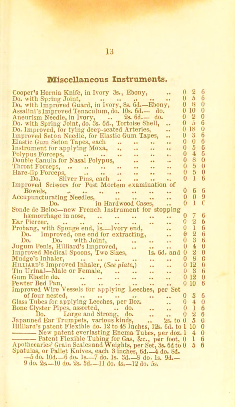 Miscellaneous Instruments. Cooper’s Hernia Knife, in Ivory 3s., Ebony, .. 0 2 6 Do. with Spring Joint, 0 5 6 1)0. with Improved Guard, in Ivory, 8s. 6d—Ebony, OHO Assaiini's Improved Tenaculum, do. 10s. 6d— do. 0 10 0 Aneurism Needle, in Ivory, .. 2s. 6d.— do. 0 2 0 Bo. with Spring Joint, do. Ss. 6d., Tortoise Shell, .. 0 5 6 Do. Improved, Tor tying deep-seated Arteries, .. 0 18 0 Improved Seton Needle, for Elastic Gum Tapes, .. 0 3 6 Elastic Gum Seton Tapes, each 0 0 6 Instrument fur applying Moxa, 0 5 6 Polypus Forceps, 0 4 6 Double Canula fur Nasal Polypus, 0 8 0 Throat Forceps, 0 5 0 Uaro-lip Forceps, 0 5 0 Do. Sliver Pins, each 0 16 Improved Scissors for Post Mortem examination of Bowels, 0 6 6 Accupuncturating Needles, 0 0 9 Do. in Hardwood Cases, .. 0 1 C Sonde de Beloc—new French Instrument lor stopping hemorrhage in nose, 076 Ear Piercer, 0 2 6 Probang, with Sponge end. Is.—Ivory end, .. 0 16 Do. Improved, one end fur extracting, .. 6 2 6 Do. Do. with Joint, 0 3 6 Jiigum Penis, Hilliard’s Improved, 0 4 0 Improved Medical Spoons, Two Sizes, Is. 6d. and 0 2 0 Mudge’s Inhaler, 0 8 0 Hilliard’s Improved Inhaler, (See p/ate,) .. .. 0 12 0 Tin Urinal—Male or Female, 0 3 6 Gum Elastic do. 0 12 0 Pew ter Bed Pan, 0 10 6 Improved Wire Vessels for applying Beeches, per Set of four nested, 036 Glass Tubes for applying Leeches, per Doz. .. 0 4 0 Bone Clyster Pipes, assorted, .. do. .. .. 0 16 Do. Large and Strong, do. ., .. 0 2 6 few patent everlasting Enema Tubes, per doz. 14 0 Apothecaries’Grain Scalesand Weights, per Set, 3s. 6d to 0 5 6 9 do. 2s.—10 do. 2s. Sd.—11 do. 4s.—12 do. 5s.