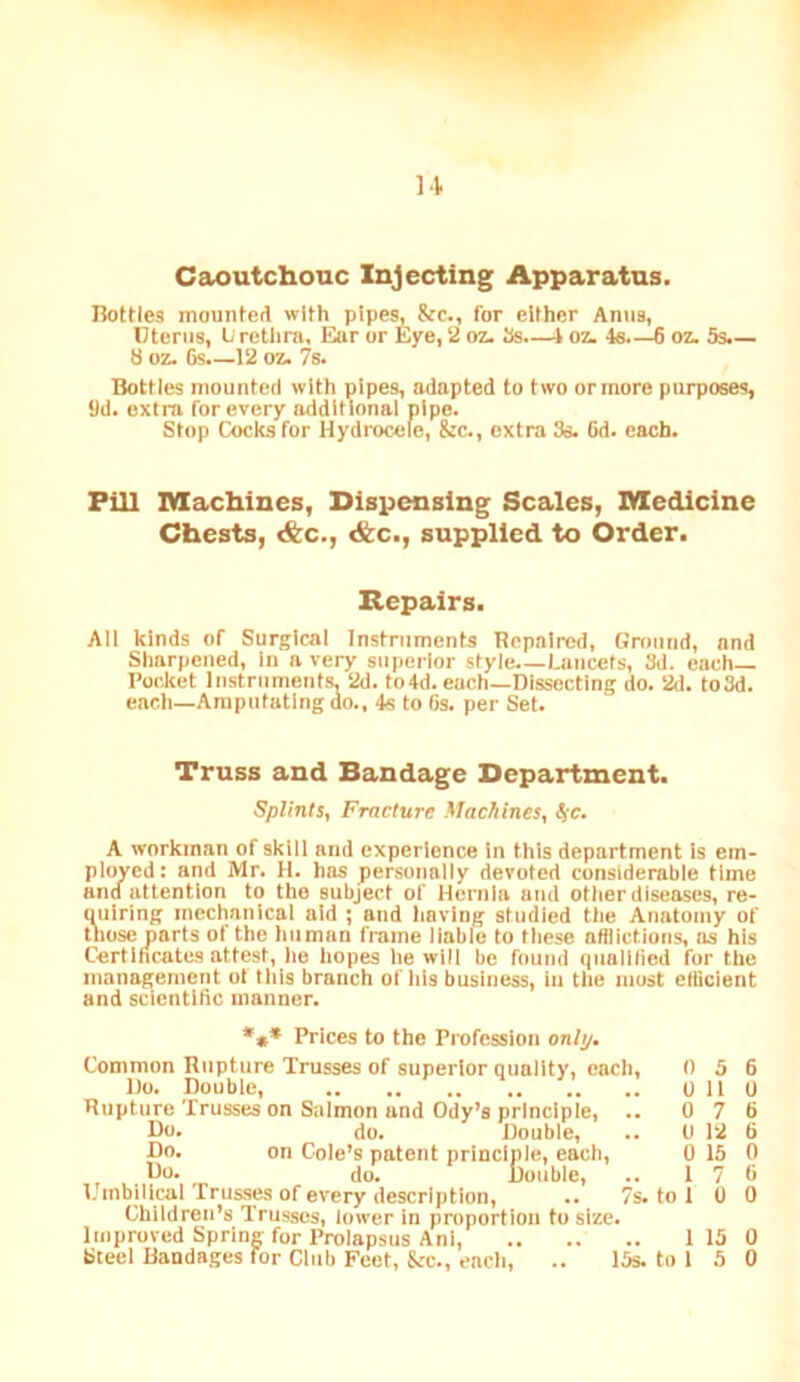 u Caoutchouc Injecting Apparatus. nettles mounted with pipes, &c., for either Anus, Otenis, Lirethra, I5ar or Eye, 2 oz. Ss -i oz. 4s.—6 oz. 5s.— 8 oz. 6s.—12 oz. 7s. Bottles mounted with pipes, adapted to two or more purposes, yd. extra for every additional pipe. Stop Cocks for Hydrocele, &c., extra 3s. Gd. each. Fill Machines, Dispensing Scales, Medicine Chests, &c., &c., supplied to Order. Repairs. All kinds of Surgical Instruments Repaired, Ground, and Sharpened, In a very superior style Lancets, 3d. each— Pocket instruments, 2d. to4d. each—Dissecting do. 2d. to3d. each—Amputating do., 4s to 6s. per Set. Truss and Bandage Department. Splints, Fracture Machines, S,c. A workman of skill and experience in this department is em- ployed: and Mr. H. has personally devoted considerable time and attention to the subject of Hernia and other diseases, re- uulring mechanical aid ; and liavlng studied the Anatomy of those parts of the human frame liable to these afflictions, os his Certiheates attest, lie hopes he will be found qualified for the management ol this branch of his business, in the most effleient and scientltic manner. •»* Prices to the Profession only. Common Riipture Trusses of superior quality, each, 0 5 6 1)0. Double, .. .. .. .. .. .. 0 110 Rupture Trusses on Salmon and Ody’s principle, .. 0 7 6 Do. do. Double, .. 0 12 6 Do. on Cole’s patent principle, each, 0 15 0 Ho. do. Double, .. 17 6 l. inbllical Trusses of every description, .. 7s. to 1 0 0 Children’s Trus.ses, lower in proportion to size. Improved Spring for Prolapsus Anl, 1 15 0