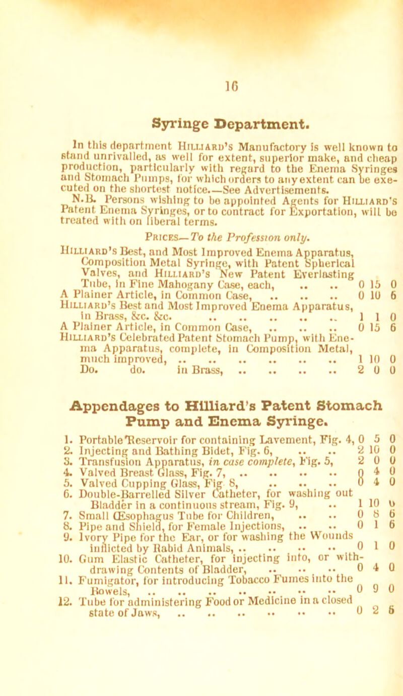 1C Syringe Department. In tills department Hiujaru’s Manufactory is well known to stand unrivalled, as well for extent, superior make, and clieap production, particularly with regard to the Enema Syringes and Stomach Pumps, for which orders to any extent can he exe- cuted on the shortest notice.—See Advertisements. N.Ik Persons wishing to bo appointed Agents for Hilliard's Patent Enema Syringes, or to contract for Exportation, wilt bo treated with on liberal terms. Prices—To the Profession only. Hilli ard's Best, and Most Improved Enema Apparatus, Composition Metal Syringe, with Patent Spherical Valves, and Hilliard’s New Patent Everlasting Tube, In Fine Mahogany Case, each, .. .. 0 15 0 A Plainer Article, In Common Case, 0 10 6 Hilliard’s Best and Most Improved Enema Apparatus, In Brass, &c. &c. 110 A Plainer Article, in Common Case, 0 15 6 Hilliard’s Celebrated Patent Stomach Pump, with Ene- ma Apparatus, complete, In Composition Metal, much Improved, 1 10 0 Do. do. in Brass, 2 0 0 Appendages to Hilliard’s Patent Stomach Pump and Enema S3tringe. 1. PortableTRcservoir for containing Lavement, Fig. 4, 0 5 0 2. Injecting and Bathing Bidet, Fig. 6, .. .. 2 10 0 3. Transfusion Apparatus, in case complete, Fig. 5, 2 0 0 4. Valved ISreast Glass, Fig. 7, Q 5. Valved Cupping Glass, Fig 8, 0 4 0 6. Double-Barrelled Silver Catheter, for washing out Bladder in a continuous stream. Fig. 9, .. I 10 0 7. Small CEsophagus Tube for Children, .. .. 0 8 6 8. Pipe and Shield, tor Female Injections, .. -. 0 16 9. Ivory Pipe for the Ear, or for washing the Wounds inlllcted by Habid Animals, 0 1 0 10. Gum Elastic Catheter, for injecting into, or with- drawing Contents of Bladder, 0 4 0 11. Fumigator, for introducing Tobacco Fumes into the Bowels, V ..090 12. Tube for administering Food or Medicine in a closed