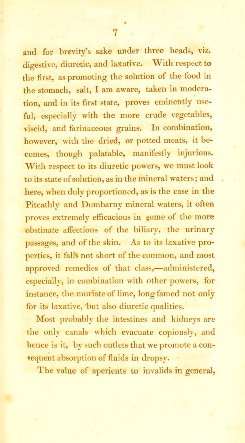 and for brevity’s sake under thi'ee heads, viz. digestive, diuretic, and laxative. With respect to the first, as promoting the solution of the food in the stomach, salt, I am aware, taken in modera- tion, and in its first state, proves eminently use- ful, especially with the more crude vegetables, viscid, and farinaceous grains. In combination, however, with the dried, or potted meats, it be- comes, though palatable, manifestly injurious. With respect to its diuretic powers, we must look to its state of solution, as in the mineral waters; and , here, when duly proportioned, as is the case in the Pitcathly and Dumbarny mineral waters, it often proves extremely efficacious in some of the more obstinate affections of the biliary, the urinary passages, and of the skin. As to its laxative pro- perties, it falls not short of the common, and most approved remedies of that class,—administered, especially, in combination with other powers, for instance, the muriate of lime, long famed not only for its laxative, 'but also diuretic qualities. Most probably the intestines and kidneys are the only canals which evacuate copiously, and hence is it, by such outlets that we promote a con- sequent absorption of fluids in dropsy. The value of aperients to invalids in general,