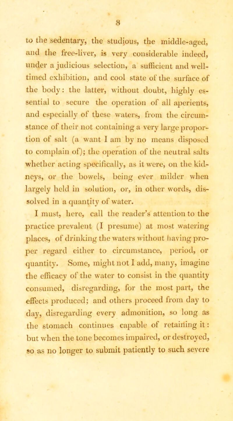 to the sedentary, the studious, the middle-aged, and the free-liver, is very considerable indeed, under a judicious selection, a sufficient and well- timed exhibition, and cool state of the surface of the body: the latter, without doubt, highly es- sential to secure the operation of all aperients, and especially of these waters, from the circum- stance of their not containing a very large propor- tion of salt (a want I am by no means disposed to complain of); the operation of the neutral salts whether acting specifically, as it were, on the kid- neys, or the bowels, being ever milder when largely held in solution, or, in other words, dis- solved in a quantity of water. I must, here, call the reader’s attention to the practice prevalent (I presume) at most watering places, of drinking the waters without having pro- per regard either to circumstance, period, or quantity. Some, might not I add, many, imagine the efficacy of the water to consist in the quantity consumed, disregarding, for the most part, the effects produced; and others proceed from day to day, disregarding every admonition, so long as the stomach continues capable of retaining it: but when the tone becomes impaired, or destroyed, so as no longer to submit patiently to such severe
