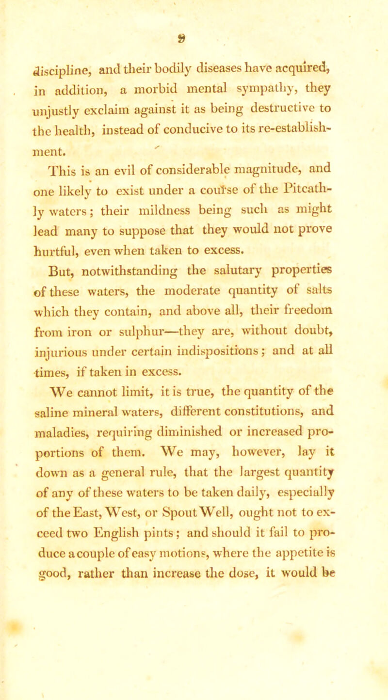 discipline, and their bodily diseases have acquired, in addition, a morbid mental sympathy, they unjustly exclaim against it as being destructive to the health, instead of conducive to its re-establish- ment. This is an evil of considerable magnitude, and one likely to exist under a couTse of the Piteath- ly waters; their mildness being such as might lead many to suppose that they would not prove hurtful, even when taken to excess. But, notwithstanding the salutary properties of these waters, the moderate quantity of salts which they contain, and above all, their freedom from iron or sulphur—they are, without doubt, injurious under certain indispositions; and at all times, if taken in excess. We cannot limit, it is true, the quantity of the saline mineral waters, different constitutions, and maladies, requiring diminished or increased pro- portions of them. We may, however, lay it down as a general rule, that the largest quantity of any of these waters to be taken daily, especially of the East, West, or Spout Well, ought not to ex- ceed two English pints; and should it fail to pro- duce acouple of easy motions, where the appetite is good, rather than increase the dose, it would be