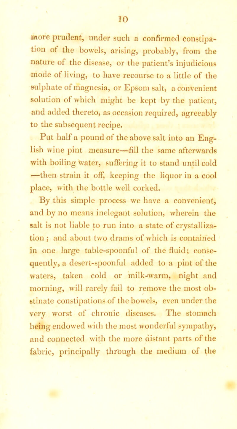 more prudent, under such a confirmed constipa- tion of the bowels, arising, probably, from the nature of the disease, or the patient’s injudicious mode of living, to have recourse to a little of the sulphate of magnesia, or Epsom salt, a convenient solution of which might be kept by the patient, and added thereto, as occasion required, agreeably to the subsequent recipe. Put half a pound of the above salt into an Eng- lish wine pint measure—fill the same afterwards with boiling water, suffering it to stand until cold —then strain it off, keeping the liquor in a cool place, with the bottle well corked. By this simple process we have a convenient, and by no means inelegant solution, wherein the salt is not liable to run into a state of crystalliza- tion ; and about two drams of which is contained in one large table-spoonful of the fluid; conse- quently, a desert-spoonful added to a pint of the waters, taken cold or milk-warm, night and morning, will rarely fail to remove the most ob- stinate constipations of the bowels, even under the very worst of chronic diseases. The stomach being endowed with the most wonderful sympathy, and connected with the more distant parts of the fabric, principally through the medium of the