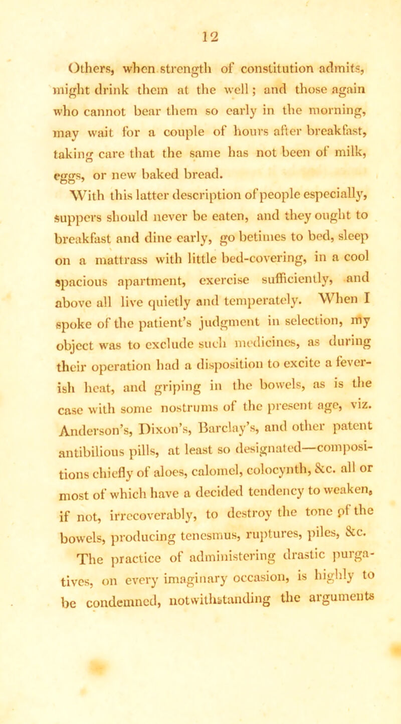 Others, when strength of constitution admits, might drink them at the well; and those again who cannot bear them so early in the morning, may wait for a couple of hours after breakfast, taking care that the same has not been of milk, eggs, or new baked bread. With this latter description of people especially, suppers should never be eaten, and they ought to breakfast and dine early, go betimes to bed, sleep on a mattrass with little bed-covering, in a cool spacious apartment, exercise sufficiently, and above all live quietly and temperately. When I spoke of the patient’s judgment in selection, my object was to exclude such medicines, as during their operation had a disposition to excite a fever- ish heat, and griping in the bowels, as is the case with some nostrums of the present age, viz. Anderson’s, Dixon’s, Barclay’s, and other patent antibilious pills, at least so designated—composi- tions chiefly of aloes, calomel, colocynth, &c. all or most of which have a decided tendency to weaken, if not, irrecoverably, to destroy the tone pf the bowels, producing tenesmus, ruptures, piles, &c. The practice of administering drastic purga- tives, on every imaginary occasion, is highly to be condemned, notwithstanding the arguments