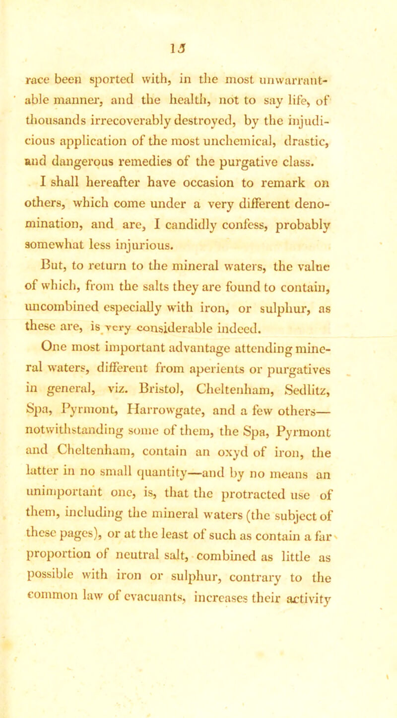 i a race been sported with, in the most unwarrant- able manner, and the health, not to say life, of thousands irrecoverably destroyed, by the injudi- cious application of the most unchemical, drastic, and dangerous remedies of the purgative class. I shall hereafter have occasion to remark on others, which come under a very different deno- mination, and are, I candidly confess, probably somewhat less injurious. But, to return to the mineral waters, the value of which, from the salts they are found to contain, uncombined especially with iron, or sulphur, as these are, is very considerable indeed. One most important advantage attending mine- ral waters, different from aperients or purgatives in general, viz. Bristol, Cheltenham, Sedlitz, Spa, Pyrmont, Harrowgate, and a few others— notwithstanding some of them, the Spa, Pyrmont and Cheltenham, contain an oxyd of iron, the latter in no small quantity—and by no means an unimportant one, is, that the protracted use of them, including the mineral waters (the subject of these pages), or at the least of such as contain a far proportion of neutral salt, combined as little as possible with iron or sulphur, contrary to the common law of evacuants, increases their activity