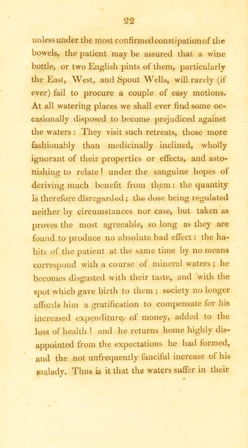 unless under the most confirmed constipation of the bowels, the patient may be assured that a wine bottle, or two English pints of them, particularly the Easl, West, and Spout Wells, will rarely (if ever) fail to procure a couple of easy motions. At all watering places we shall ever find some oc- casionally disposed to become prejudiced against the waters : They visit such retreats, those more fashionably than medicinally inclined, wholly ignorant of their properties or effects, and asto- nishing to relate! under the sanguine hopes of deriving much benefit from them: the quantity is therefore disregarded; the dose being regulated neither by circumstances nor case, but taken as proves the most agreeable, so long as they are found to produce no absolute bad effect: the ha- bits of the patient at the same time by no means correspond with a course of mineral waters; he becomes disgusted with their taste, and with the spot which gave birth to them ; society no longer affords him a gratification to compensate for his increased expenditure/ of money, added to the loss of health ! and he returns home highly dis- appointed from the expectations he had formed, and the not unfrequently fanciful increase of his malady. Thus is it that the waters suffer in their