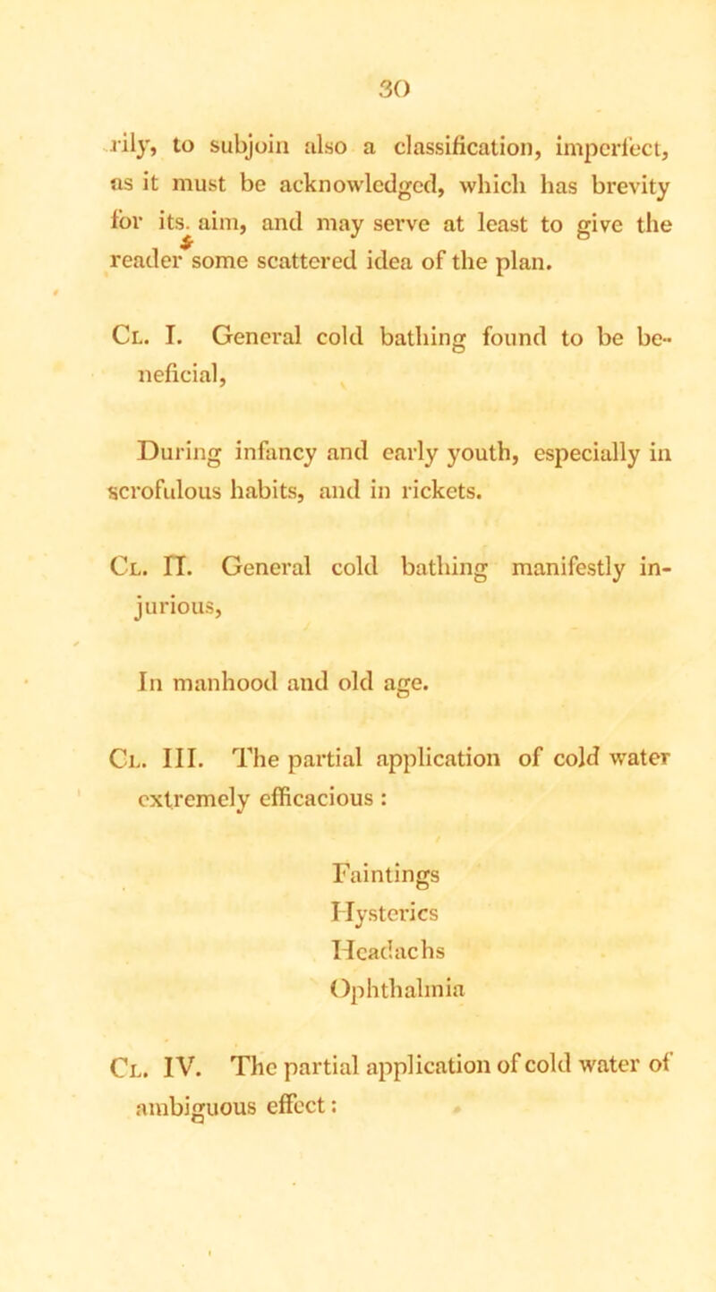 lily, to subjoin also a classification, imperfect, as it must be acknowledged, which has brevity lor its. aim, and may serve at least to give the reader some scattered idea of the plan. Cl. I. General cold bathing found to be be- neficial, During infancy and early youth, especially in scrofulous habits, and in rickets. Cl. IT. General cold bathing manifestly in- jurious, In manhood and old age. Cl. III. The partial application of cold water extremely efficacious : Faintings Hysterics Headachs Ophthalmia Cl. IV. The partial application of cold water of ambiguous effect: