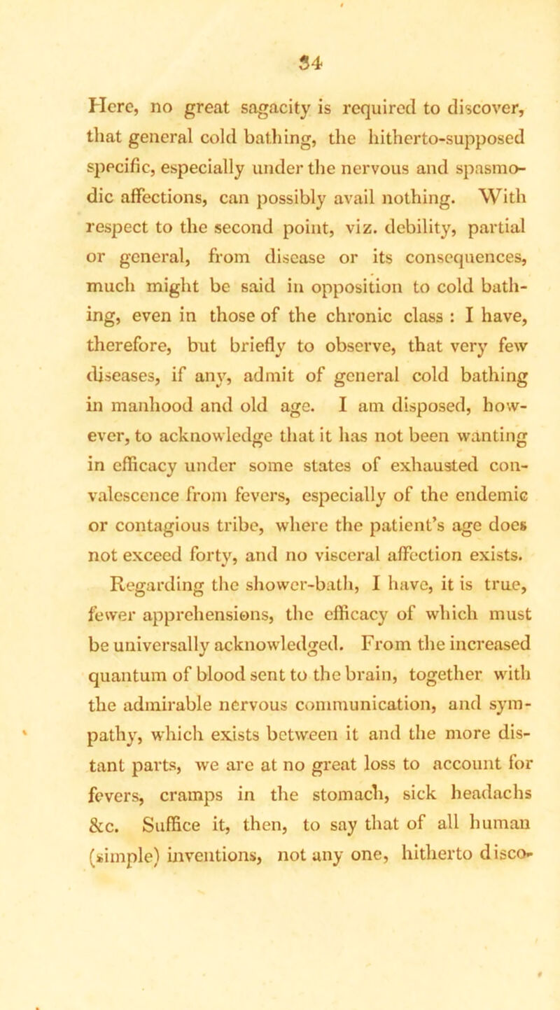 Here, no great sagacity is required to discover, that general cold bathing, the hitherto-supposed specific, especially under the nervous and spasmo- dic affections, can possibly avail nothing. With respect to the second point, viz. debility, partial or general, from disease or its consequences, much might be said in opposition to cold bath- ing, even in those of the chronic class : I have, therefore, but briefly to observe, that very few diseases, if any, admit of general cold bathing in manhood and old age. I am disposed, how- ever, to acknowledge that it has not been wanting in efficacy under some states of exhausted con- valescence from fevers, especially of the endemic or contagious tribe, where the patient’s age does not exceed forty, and no visceral affection exists. Regarding the shower-bath, I have, it is true, fewer apprehensions, the efficacy of which must be universally acknowledged. From the increased quantum of blood sent to the brain, together with the admirable nervous communication, and sym- pathy, which exists between it and the more dis- tant parts, we are at no great loss to account for fevers, cramps in the stomach, sick headachs &c. Suffice it, then, to say that of all human (simple) inventions, not any one, hitherto disco-