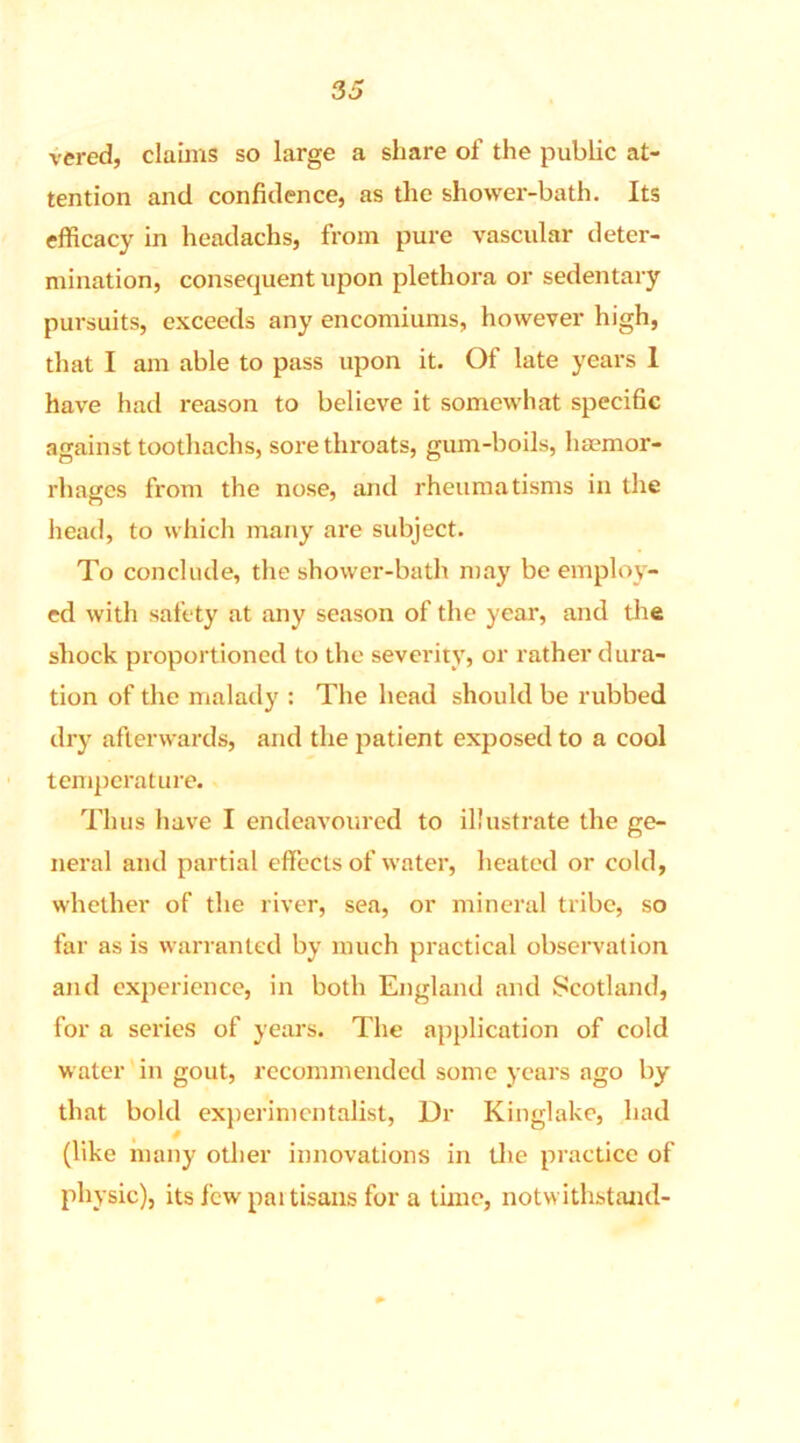 vered, claims so large a share of the public at- tention and confidence, as the shower-bath. Its efficacy in headachs, from pure vascular deter- mination, consequent upon plethora or sedentary pursuits, exceeds any encomiums, however high, that I am able to pass upon it. Of late years 1 have had reason to believe it somewhat specific against toothachs, sore throats, gum-boils, haemor- rhages from the nose, and rheumatisms in the head, to which many are subject. To conclude, the shower-bath may be employ- ed with safety at any season of the year, and the shock proportioned to the severity, or rather dura- tion of the malady : The head should be rubbed dry afterwards, and the patient exposed to a cool temperature. Th us have I endeavoured to illustrate the ge- neral and partial effects of water, heated or cold, whether of the river, sea, or mineral tribe, so far as is warranted by much practical observation and experience, in both England and Scotland, for a series of years. The application of cold water in gout, recommended some years ago by that bold experimentalist, Dr Kinglake, had (like many other innovations in the practice of physic), its few partisans for a time, notwithstand-