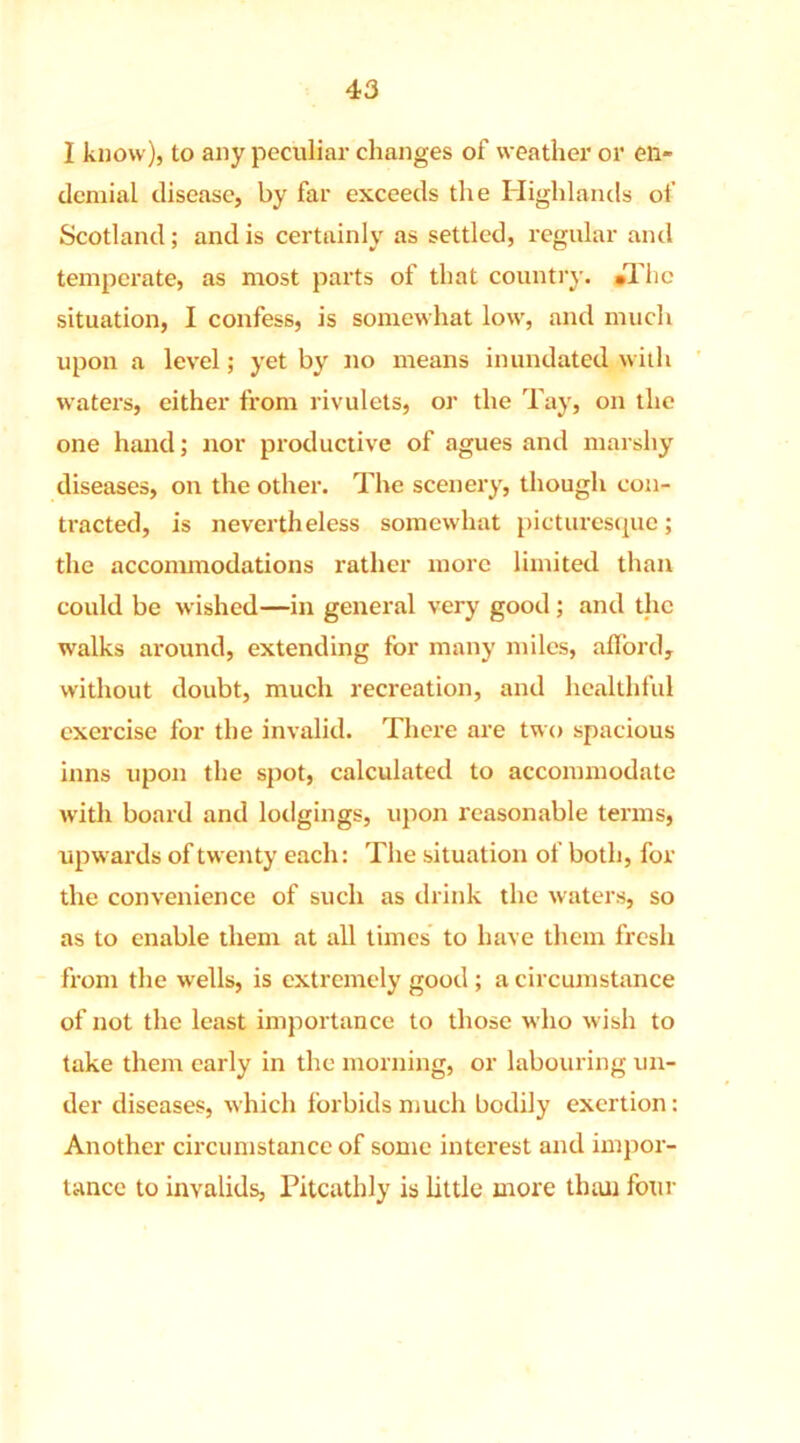4 3 I know), to any peculiar changes of weather or en- demial disease, by far exceeds the Highlands of Scotland; and is certainly as settled, regular and temperate, as most parts of that country. •The situation, I confess, is somewhat low, and much upon a level; yet by no means inundated with waters, either from rivulets, or the Tay, on the one hand; nor productive of agues and marshy diseases, on the other. The scenery, though con- tracted, is nevertheless somewhat picturesque; the acconunodations rather more limited than could be wished—in general very good; and the walks around, extending for many miles, afford, without doubt, much recreation, and healthful exercise for the invalid. There are two spacious inns upon the spot, calculated to accommodate with board and lodgings, upon reasonable terms, upwards of twenty each: The situation of both, for the convenience of such as drink the waters, so as to enable them at all times to have them fresh from the wells, is extremely good ; a circumstance of not the least importance to those who wish to take them early in the morning, or labouring un- der diseases, which forbids much bodily exertion: Another circumstance of some interest and impor- tance to invalids, Pitcathly is little more than four