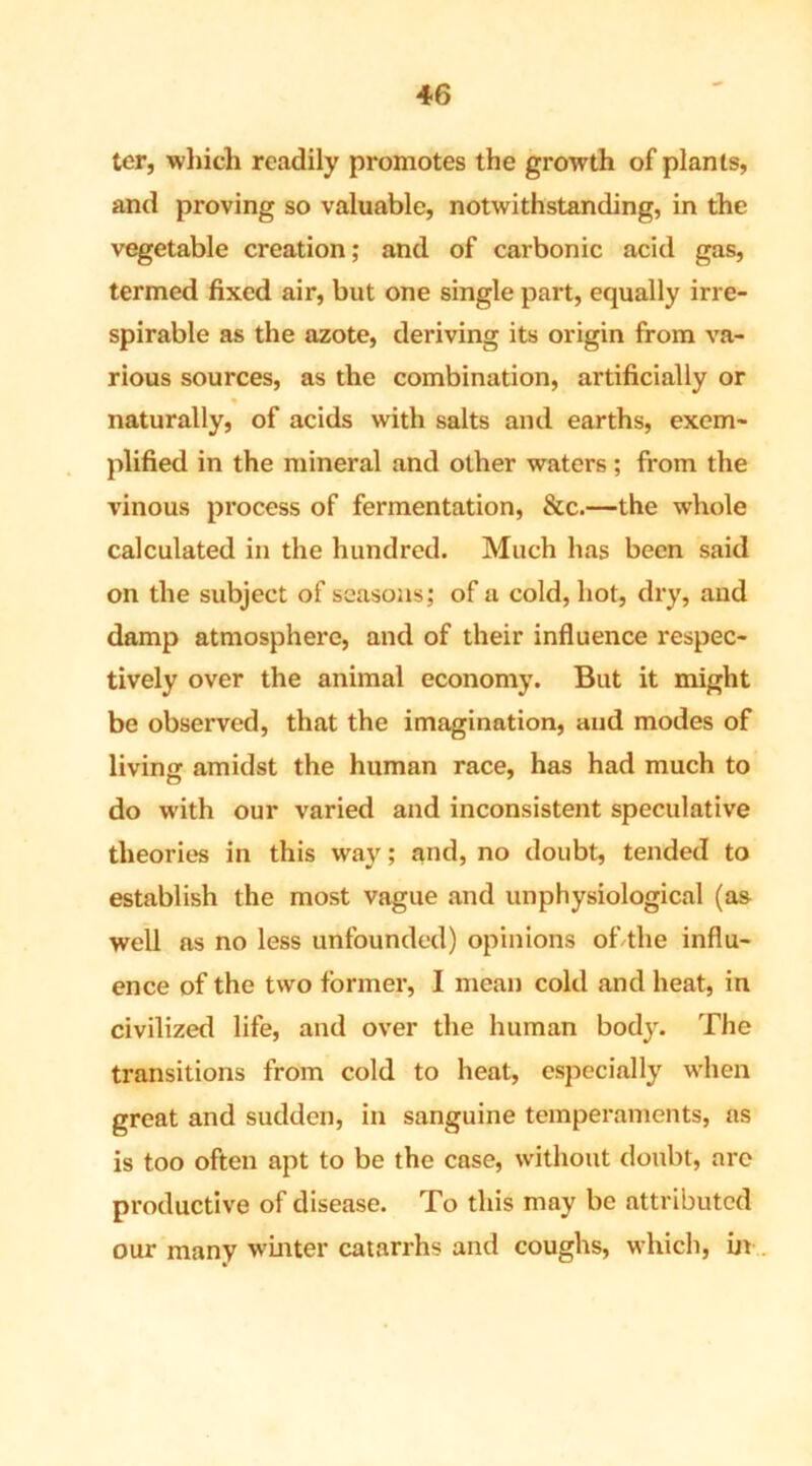 ter, which readily promotes the growth of plants, and proving so valuable, notwithstanding, in the vegetable creation; and of carbonic acid gas, termed fixed air, but one single part, equally irre- spirable as the azote, deriving its origin from va- rious sources, as the combination, artificially or % naturally, of acids with salts and earths, exem- plified in the mineral and other waters; from the vinous process of fermentation, &c.—the whole calculated in the hundred. Much has been said on the subject of seasons; of a cold, hot, dry, and damp atmosphere, and of their influence respec- tively over the animal economy. But it might be observed, that the imagination, and modes of living amidst the human race, has had much to do with our varied and inconsistent speculative theories in this way; and, no doubt, tended to establish the most vague and unphysiological (as well as no less unfounded) opinions of the influ- ence of the two former, I mean cold and heat, in civilized life, and over the human body. The transitions from cold to heat, especially when great and sudden, in sanguine temperaments, as is too often apt to be the case, without doubt, arc productive of disease. To this may be attributed our many winter catarrhs and coughs, which, in
