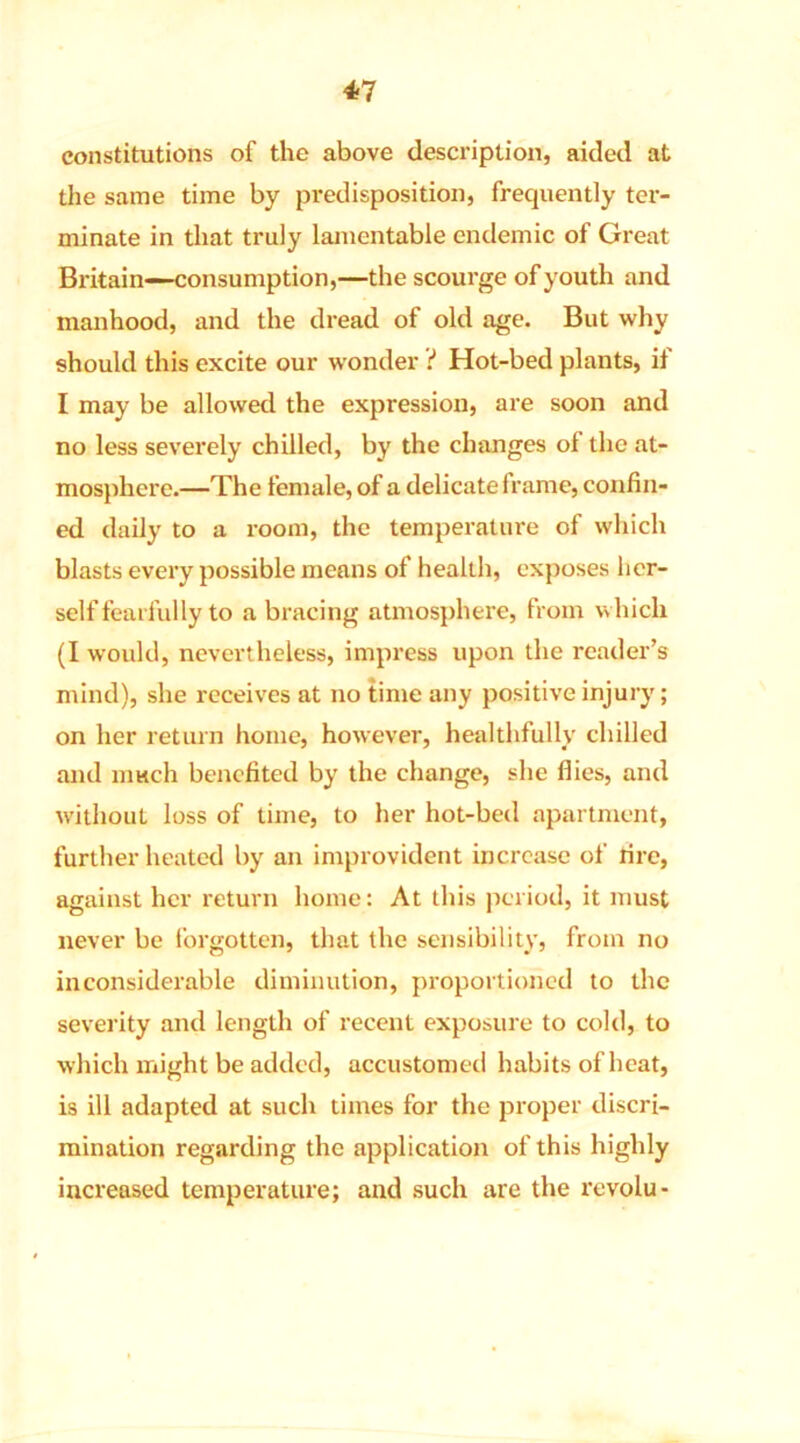 constitutions of the above description, aided at the same time by predisposition, frequently ter- minate in that truly lamentable endemic of Great Britain—consumption,—the scourge of youth and manhood, and the dread of old age. But why should this excite our wonder t Hot-bed plants, if I may be allowed the expression, are soon and no less severely chilled, by the changes of the at- mosphere.—The female, of a delicate frame, confin- ed daily to a room, the temperature of which blasts every possible means of health, exposes her- self fearfully to a bracing atmosphere, from which (1 would, nevertheless, impress upon the reader’s mind), she receives at no time any positive injury; on her return home, however, healthfully chilled and much benefited by the change, she flies, and without loss of time, to her hot-bed apartment, further heated by an improvident increase of fire, against her return home: At this period, it must never be forgotten, that the sensibility, from no inconsiderable diminution, proportioned to the severity and length of recent exposure to cold, to which might be added, accustomed habits of heat, is ill adapted at such times for the proper discri- mination regarding the application of this highly increased temperature; and such are the revolu-