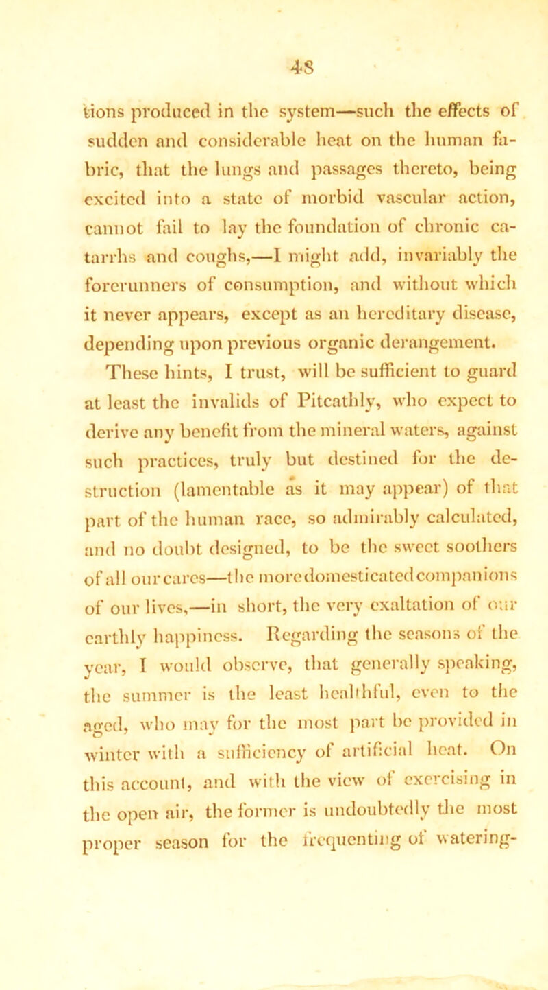 4*8 tions produced in the system—such the effects of sudden and considerable heat on the human fa- bric, that the lungs and passages thereto, being excited into a state of morbid vascular action, cannot fail to lay the foundation of chronic ca- tarrhs and coughs,—I might add, invariably the forerunners of consumption, and without which it never appears, except as an hereditary disease, depending upon previous organic derangement. These hints, I trust, will be sufficient to guard at least the invalids of Pitcathly, who expect to derive any benefit from the mineral waters, against such practices, truly but destined for the de- struction (lamentable as it may appear) of that part of the human race, so admirably calculated, and no doubt designed, to be the sweet soothers of all our cares—the more domesticated companions of our lives,—in short, the very exaltation of our earthly happiness. Regarding the seasons of the year, I would observe, that generally speaking, the summer is the least healthful, even to the aged, who may for the most part be provided in winter with a sufficiency of artificial heat. On this account, and with the view of exercising in the open air, the former is undoubtedly the most proper season for the frequenting of watering-