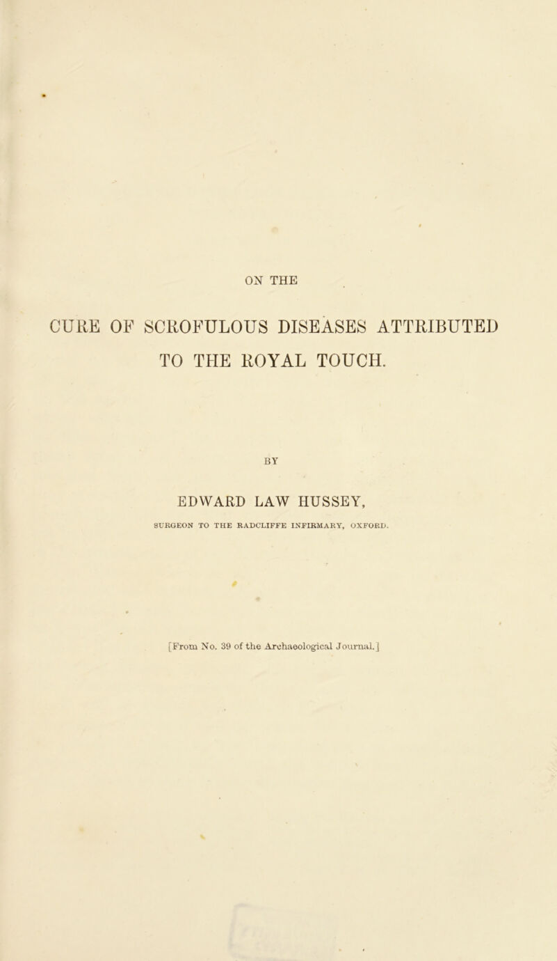 ON THE CURE OF SCROFULOUS DISEASES ATTRIBUTED TO THE ROYAL TOUCH. EDWARD LAW HUSSEY, SURGEON TO THE RADCLIFFE INFIRMARY, OXFORD. [From No. 39 of the Archaeological Journal.]