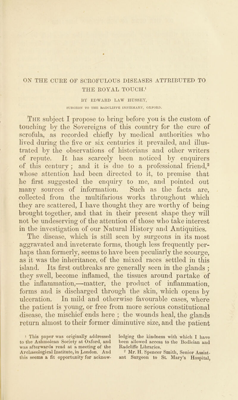 ON THE CURE OF SCROFULOUS DISEASES ATTRIBUTED TO THE ROYAL TOUCH.1 BY EDWARD LAW HUSSEY, SURGEON TO THE BADCLIFFE INFIRMARY, OXFORD. The subject I propose to bring before you is the custom of touching by the Sovereigns of this country for the cure of scrofula, as recorded chiefly by medical authorities who lived during the five or six centuries it prevailed, and illus- trated by the observations of historians and other writers of repute. It has scarcely been noticed by enquirers of this century; and it is due to a professional friend,2 whose attention had been directed to it, to premise that he first suggested the enquiry to me, and pointed out many sources of information. Such as the facts are, collected from the multifarious works throughout which they are scattered, I have thought they are worthy of being brought together, and that in their present shape they will not be undeserving of the attention of those who take interest in the investigation of our Natural History and Antiquities. The disease, which is still seen by surgeons in its most aggravated and inveterate forms, though less frequently per- haps than formerly, seems to have been peculiarly the scourge, as it was the inheritance, of the mixed races settled in this island. Its first outbreaks are generally seen in the glands ; they swell, become inflamed, the tissues around partake of the inflammation,—matter, the product of inflammation, forms and is discharged through the skin, which opens by ulceration. In mild and otherwise favourable cases, where the patient is young, or free from more serious constitutional disease, the mischief ends here ; the wounds heal, the glands return almost to their former diminutive size, and the patient 1 This paper was originally addressed to the Ashmolean Society at Oxford, and was afterwards read at a meeting of the Archaeological Institute, in London. And this seems a fit opportunity for acknow- ledging the kindness with which I have been allowed access to the Bodleian and Radcliffe Libraries. 2 Mr. H. Spencer Smith, Senior Assist- ant Surgeon to St. Mary’s Hospital,