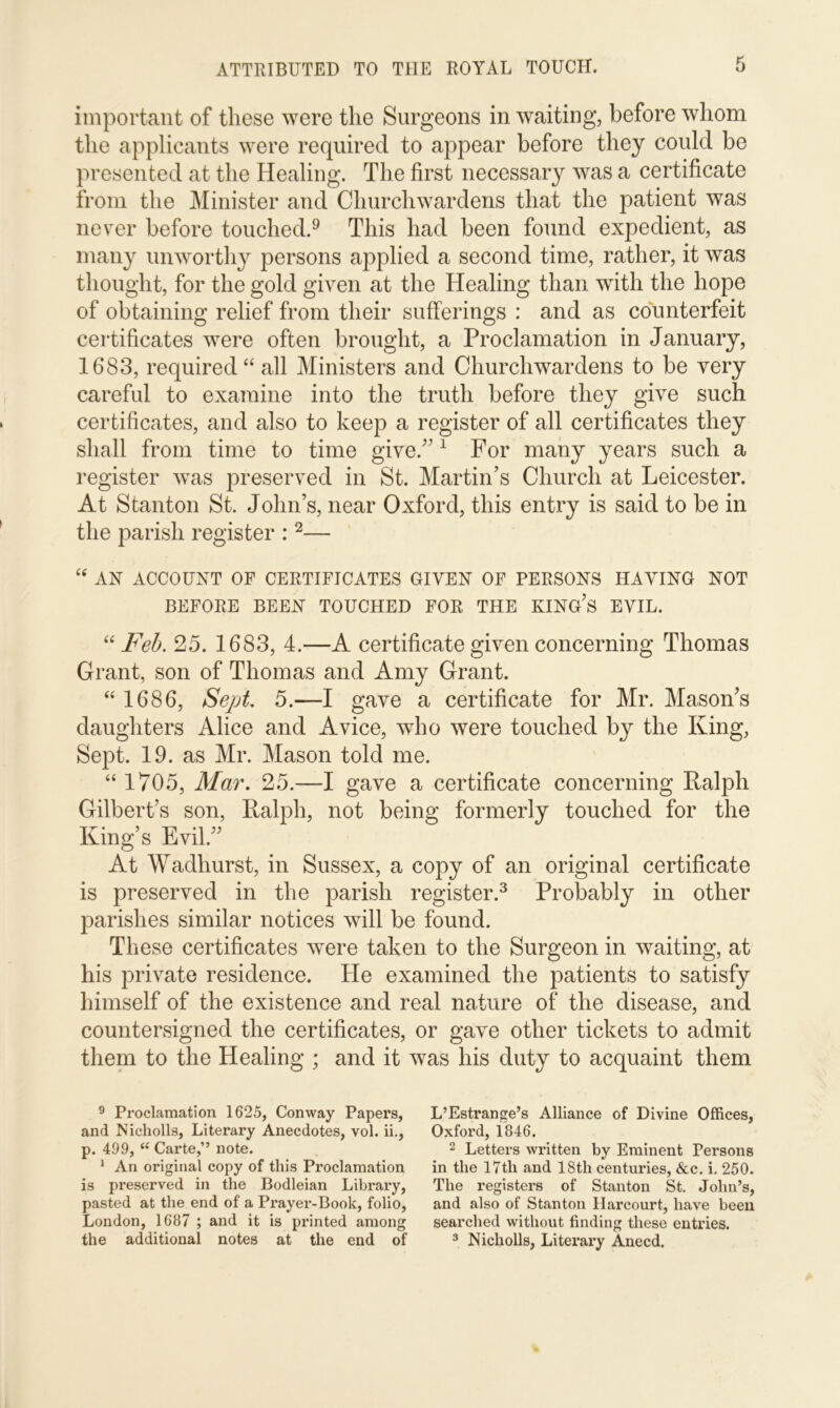 important of these were the Surgeons in waiting, before whom the applicants were required to appear before they could be presented at the Healing. The first necessary was a certificate from the Minister and Churchwardens that the patient was never before touched.9 This had been found expedient, as many unworthy persons applied a second time, rather, it was thought, for the gold given at the Healing than with the hope of obtaining relief from their sufferings : and as counterfeit certificates were often brought, a Proclamation in January, 1683, required “ all Ministers and Churchwardens to be very careful to examine into the truth before they give such certificates, and also to keep a register of all certificates they shall from time to time give.” 1 For many years such a register was preserved in St. Martin’s Church at Leicester. At Stanton St. John’s, near Oxford, this entry is said to be in the parish register :2— “ AN ACCOUNT OF CERTIFICATES GIVEN OF PERSONS HAVING NOT BEFORE BEEN TOUCHED FOR THE KING’S EVIL. “ Feb. 25. 1683, 4.—A certificate given concerning Thomas Grant, son of Thomas and Amy Grant. “ 1686, Sept. 5.—I gave a certificate for Mr. Mason’s daughters Alice and A vice, who were touched by the King, Sept. 19. as Mr. Mason told me. “ 1705, Mar. 25.—I gave a certificate concerning Ralph Gilbert’s son, Ralph, not being formerly touched for the King’s Evil.” At Wadhurst, in Sussex, a copy of an original certificate is preserved in the parish register.3 Probably in other parishes similar notices will be found. These certificates were taken to the Surgeon in waiting, at his private residence. He examined the patients to satisfy himself of the existence and real nature of the disease, and countersigned the certificates, or gave other tickets to admit them to the Healing ; and it was his duty to acquaint them 9 Proclamation 1625, Conway Papers, L’Estrange’s Alliance of Divine Offices, and Nicholls, Literary Anecdotes, vol. ii., Oxford, 1846. p. 499, (C Carte,’’ note. 2 Letters written by Eminent Persons 1 An original copy of this Proclamation in the 17th and 18th centuries, &c. i. 250. is preserved in the Bodleian Library, The registers of Stanton St. John’s, pasted at the end of a Prayer-Book, folio, and also of Stanton Harcourt, have been London, 1687 ; and it is printed among searched without finding these entries, the additional notes at the end of 3 Nicholls, Literary Anecd.