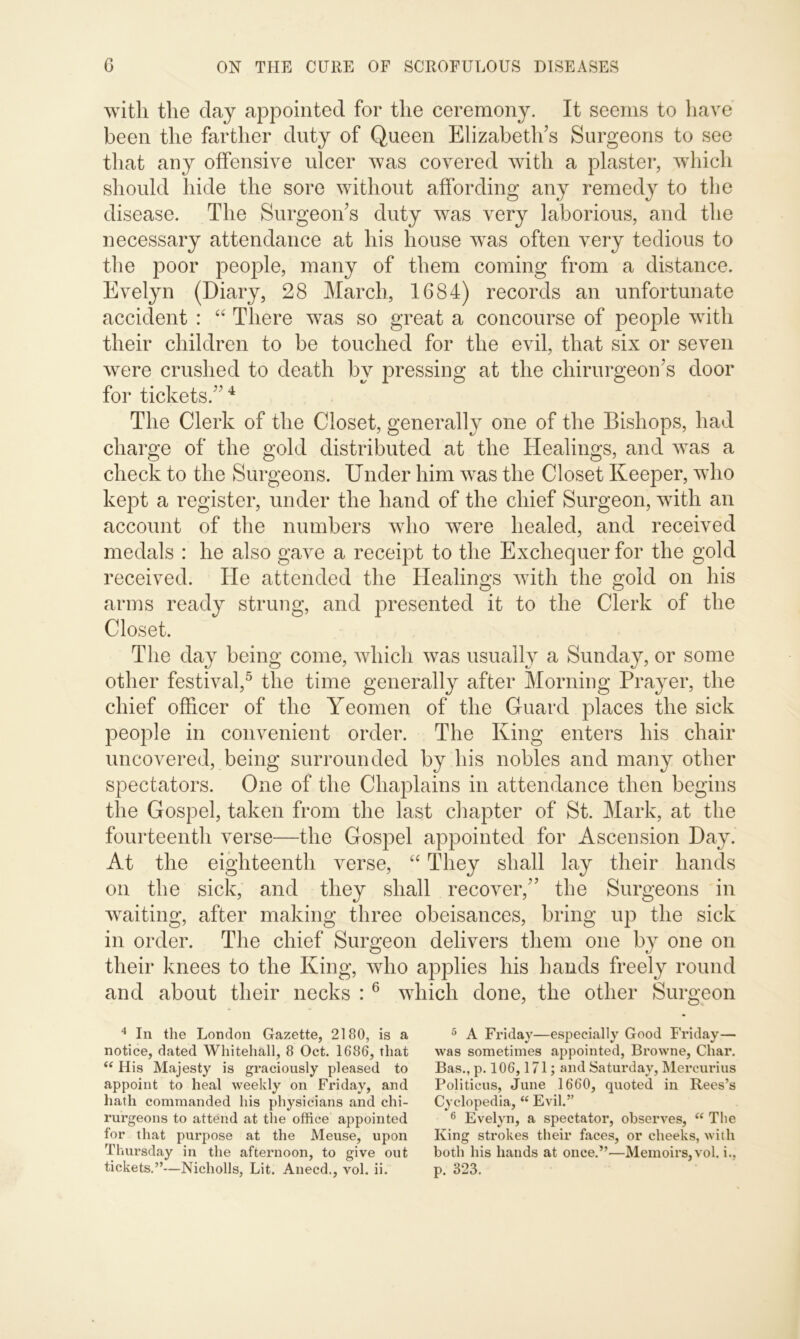 with the clay appointed for the ceremony. It seems to have been the farther duty of Queen Elizabeth’s Surgeons to see that any offensive ulcer was covered with a plaster, which should hide the sore without affording any remedy to the disease. The Surgeon’s duty was very laborious, and the necessary attendance at his house wras often very tedious to the poor people, many of them coming from a distance. Evelyn (Diary, 28 March, 1684) records an unfortunate accident : “ There was so great a concourse of people with their children to be touched for the evil, that six or seven were crushed to death by pressing at the chirurgeon’s door for tickets.” 4 The Clerk of the Closet, generally one of the Bishops, had charge of the gold distributed at the Healings, and was a check to the Surgeons. Under him was the Closet Keeper, who kept a register, under the hand of the chief Surgeon, with an account of the numbers who were healed, and received medals : he also gave a receipt to the Exchequer for the gold received. He attended the Healings with the gold on his arms ready strung, and presented it to the Clerk of the Closet. The day being come, which was usually a Sunday, or some other festival,5 the time generally after Morning Prayer, the chief officer of the Yeomen of the Guard places the sick people in convenient order. The King enters his chair uncovered, being surrounded by his nobles and many other spectators. One of the Chaplains in attendance then begins the Gospel, taken from the last chapter of St. Mark, at the fourteenth verse—the Gospel appointed for Ascension Day. At the eighteenth verse, “ They shall lay their hands on the sick, and they shall recover,” the Surgeons in waiting, after making three obeisances, bring up the sick in order. The chief Surgeon delivers them one by one on their knees to the King, who applies his hands freely round and about their necks : 6 which done, the other Surgeon 4 In the London Gazette, 2180, is a notice, dated Whitehall, 8 Oct. 1686, that “ His Majesty is graciously pleased to appoint to heal weekly on Friday, and hath commanded his physicians and chi- rurgeons to attend at the office appointed for that purpose at the Meuse, upon Thursday in the afternoon, to give out tickets.”—Nicholls, Lit. Anecd., vol. ii. 5 A Friday—especially Good Friday— was sometimes appointed, Browne, Char. Bas., p. 106,171; and Saturday, Mercurius Politicus, June 1660, quoted in Rees’s Cyclopedia, “ Evil.” 6 Evelyn, a spectator, observes, “ The King strokes their faces, or cheeks, with both his hands at once.”—Memoirs, vol. i., p. 323.