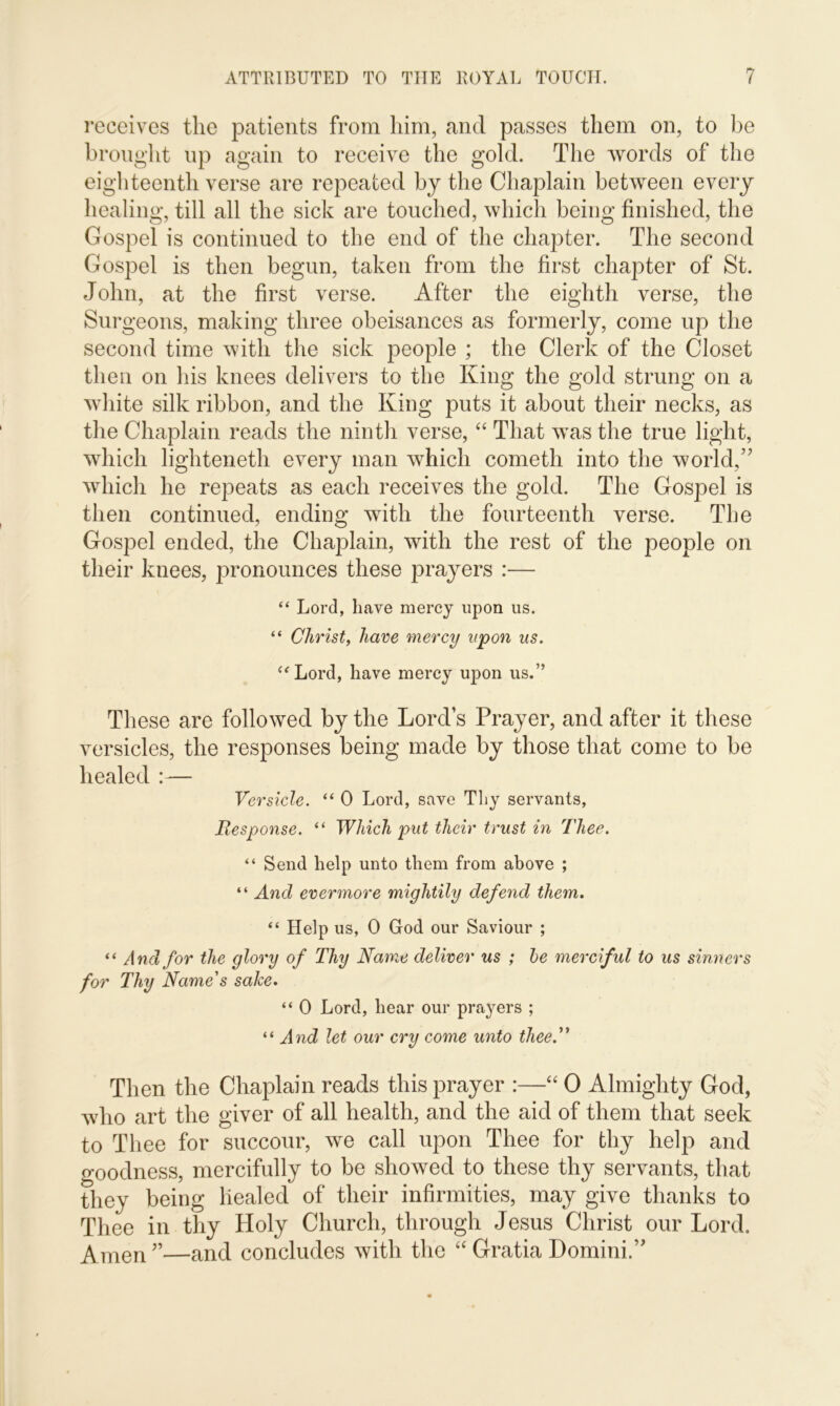 receives the patients from him, and passes them on, to be brought up again to receive the gold. The words of the eighteenth verse are repeated by the Chaplain between every healing, till all the sick are touched, which being finished, the Gospel is continued to the end of the chapter. The second Gospel is then begun, taken from the first chapter of St. John, at the first verse. After the eighth verse, the Surgeons, making three obeisances as formerly, come up the second time with the sick people ; the Clerk of the Closet then on his knees delivers to the King the gold strung on a white silk ribbon, and the King puts it about their necks, as the Chaplain reads the ninth verse, “ That was the true light, which lighteneth every man which cometli into the world,” which he repeats as each receives the gold. The Gospel is then continued, ending with the fourteenth verse. The Gospel ended, the Chaplain, with the rest of the people on their knees, pronounces these prayers :— “ Lord, have mercy upon us. “ Christ, have mercy upon ns. “Lord, have mercy upon us.” These are followed by the Lord’s Prayer, and after it these versicles, the responses being made by those that come to be healed :— Versicle. “ 0 Lord, save Thy servants, Response. “ Which put their trust in Thee. “ Send help unto them from above ; “ And evermore mightily defend them. “ Help us, 0 God our Saviour ; “ And for the glory of Thy Name deliver us ; be merciful to us sinners for Thy Name's sake. “ 0 Lord, hear our prayers ; “ And let our cry come unto thee. Then the Chaplain reads this prayer :—“ 0 Almighty God, who art the giver of all health, and the aid of them that seek to Thee for succour, we call upon Thee for thy help and goodness, mercifully to be showed to these thy servants, that they being healed of their infirmities, may give thanks to Thee in thy Holy Church, through Jesus Christ our Lord. Amen”—an(l concludes with the “ Gratia Domini.”