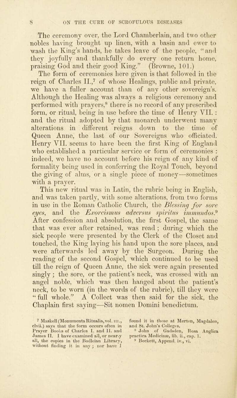 The ceremony over, the Lord Chamberlain, and two other nobles having brought up linen, with a basin and ewer to wash the King’s hands, he takes leave of the people, “and they joyfully and thankfully do every one return home, praising Cod and their good King.” (Browne, 101.) The form of ceremonies here given is that followed in the reign of Charles II.,7 of whose Healings, public and private, we have a fuller account than of any other sovereign’s. Although the Healing was always a religious ceremony and performed with prayers,8 there is no record of any prescribed form, or ritual, being in use before the time of Henry VII. : and the ritual adopted by that monarch underwent many alterations in different reigns down to the time of Queen Anne, the last of our Sovereigns who officiated. Henry VII. seems to have been the first King of England who established a particular service or form of ceremonies : indeed, we have no account before his reign of any kind of formality being used in conferring the Royal Touch, beyond the giving of alms, or a single piece of money—sometimes with a prayer. This new ritual was in Latin, the rubric being in English, and was taken partly, with some alterations, from two forms in use in the Roman Catholic Church, the Blessing for sore eyes, and the Exorcismus adversus spiritus immundos? After confession and absolution, the first Gospel, the same that was ever after retained, was read ; during which the sick people were presented by the Clerk of the Closet and touched, the King laying his hand upon the sore places, and were afterwards led away by the Surgeon. During the reading of the second Gospel, which continued to be used till the reign of Queen Anne, the sick were again presented singly; the sore, or the patient’s neck, was crossed with an angel noble, which was then hanged about the patient’s neck, to be worn (in the words of the rubric), till they were “ full whole.” A Collect was then said for the sick, the Chaplain first saying—Sit nomen Domini benedictum. 7 Maskell(MonumentaRitualia,vol. hi., found it in tliose at Merton, Magdalen, clvii.) says that the form occurs often in and St. John’s Colleges. Prayer Books of Charles I. and II. and 8 John of Gadsden, Rosa Anglica James II. I have examined all, or neariy practica Medicinae, lib. ii., cap. 1. all, the copies in the Bodleian Library, 9 Beckett, Append, iv., vi. without finding it in any ; nor have I