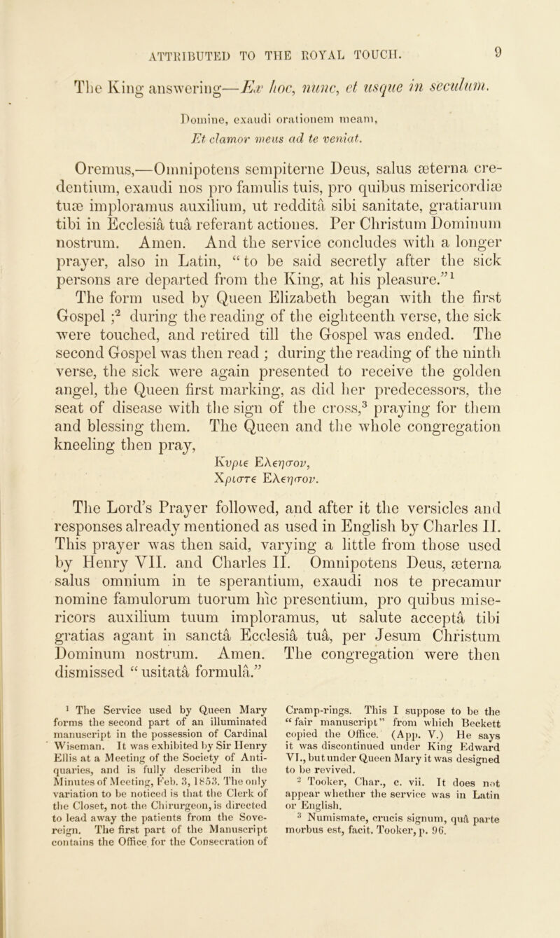 The Ivin g answering—Ex hoc, nunc, d usque in seculuni. Domine, exaudi orationem meam, FA clamor mens ad te veniat. Oremus,—Omnipotens sempiterne Deus, sains cuterna cre- dentium, exaudi nos pro famulis tuis, pro quibus misericord\se turn imploramus auxilium, ut reddita sibi sanitate, gratiarum tibi in Ecclesia tua referant actiones. Per Christum Dominum nostrum. Amen. And the service concludes with a longer prayer, also in Latin, “ to be said secretly after the sick persons are departed from the King, at his pleasure.”1 The form used by Queen Elizabeth began with the first Gospel ;2 during the reading of the eighteenth verse, the sick were touched, and retired till the Gospel was ended. The second Gospel was then read ; during the reading of the ninth verse, the sick were again presented to receive the golden angel, the Queen first marking, as did her predecessors, the seat of disease with the sign of the cross,3 praying for them and blessing them. The Queen and the whole congregation kneeling then pray, Kvpie EAeriaov, XpLCTT€ Fj\€Tj(TOV. The Lord’s Prayer followed, and after it the versicles and responses already mentioned as used in English by Charles II. This prayer was then said, varying a little from those used by Henry VII. and Charles II. Omnipotens Deus, seterna salus omnium in te sperantium, exaudi nos te precamur nomine famulorum tuorum Inc presentium, pro quibus mise- ricors auxilium tuum imploramus, ut salute accepta tibi gratias agant in sancta Ecclesia tua, per Jesum Christum Dominum nostrum. Amen. The congregation were then dismissed “ usitata formula.” 1 The Service used by Queen Mary forms the second part of an illuminated manuscript in the possession of Cardinal Wiseman. It was exhibited by Sir Henry Ellis at a Meeting of the Society of Anti- quaries, and is fully described in the Minutes of Meeting, Feb. 3,1853. The only variation to be noticed is that the Clerk of the Closet, not the Chirurgeon, is directed to lead away the patients from the Sove- reign. The first part of the Manuscript contains the Office for the Consecration of Cramp-rings. This I suppose to be the “fair manuscript” from which Beckett copied the Office. (App. V.) He says it was discontinued under King Edward VI., but under Queen Mary it was designed to be revived. 2 Tooker, Char., c. vii. It does not appear whether the service was in Latin or English. 3 Numismate, crucis signum, qud parte morbus est,, facit. Tooker, p. 96.