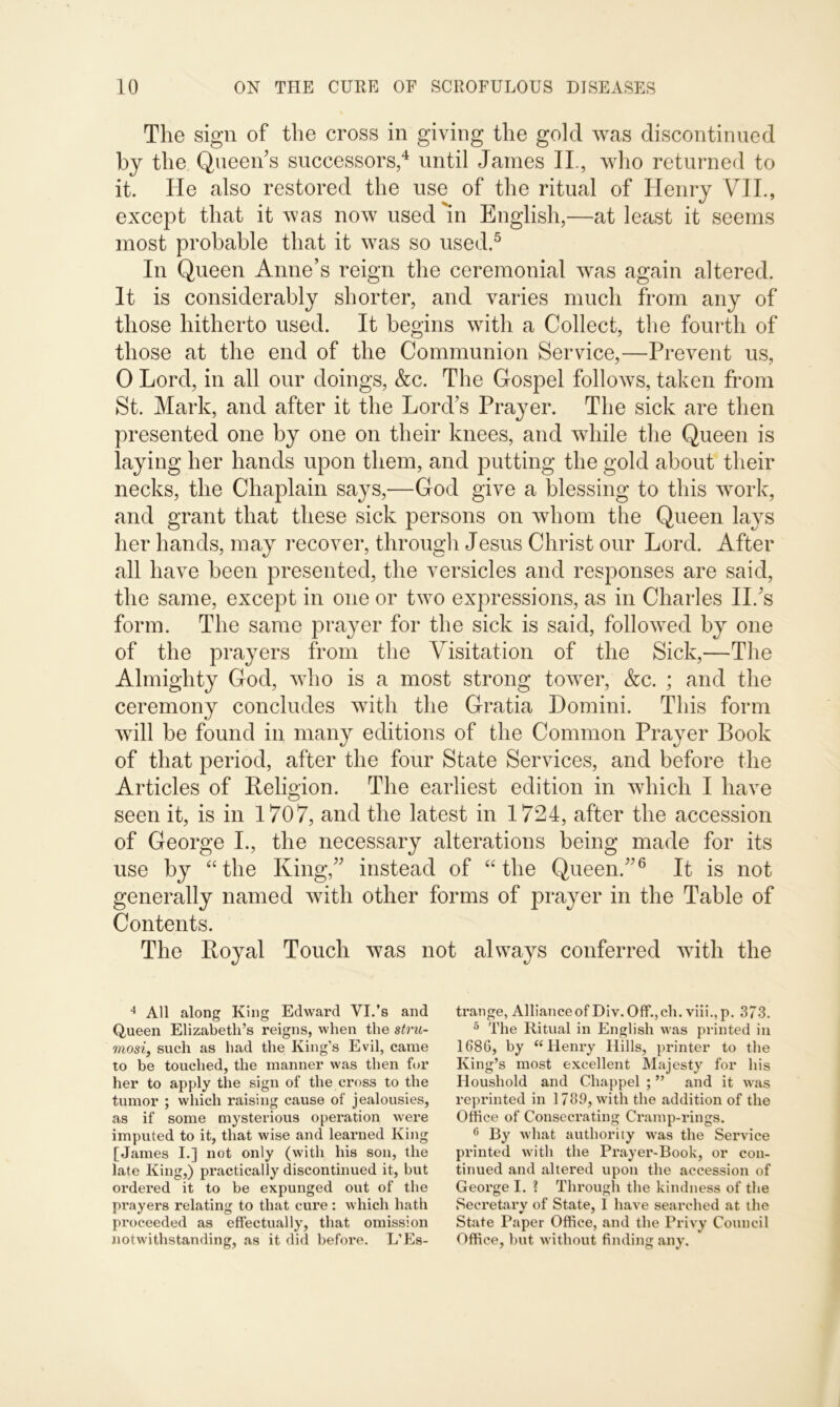 The sign of the cross in giving the gold was discontinued by the Queen's successors,4 until James IL, who returned to it. He also restored the use of the ritual of Henry VII., except that it was now used 'in English,—at least it seems most probable that it was so used.5 In Queen Anne’s reign the ceremonial was again altered. It is considerably shorter, and varies much from any of those hitherto used. It begins with a Collect, the fourth of those at the end of the Communion Service,—Prevent us, 0 Lord, in all our doings, &c. The Gospel follows, taken from St. Mark, and after it the Lord’s Prayer. The sick are then presented one by one on their knees, and while the Queen is laying her hands upon them, and putting the gold about their necks, the Chaplain says,—God give a blessing to this work, and grant that these sick persons on whom the Queen lays her hands, may recover, through Jesus Christ our Lord. After all have been presented, the versicles and responses are said, the same, except in one or two expressions, as in Charles IP’s form. The same prayer for the sick is said, followed by one of the prayers from the Visitation of the Sick,—The Almighty God, who is a most strong tower, &c. ; and the ceremony concludes with the Gratia Domini. This form will be found in many editions of the Common Prayer Book of that period, after the four State Services, and before the Articles of Religion. The earliest edition in which I have seen it, is in 1707, and the latest in 1724, after the accession of George I., the necessary alterations being made for its use by “the King,” instead of “the Queen.”6 It is not generally named with other forms of prayer in the Table of Contents. The Royal Touch was not always conferred with the 4 All along King Edward VI.’s and Queen Elizabeth’s reigns, when the stru- mosi, such as had the King’s Evil, came to be touched, the manner was then for her to apply the sign of the cross to the tumor ; which raising cause of jealousies, as if some mysterious operation were imputed to it, that wise and learned King [James I.] not only (with his son, the late King,) practically discontinued it, but ordered it to be expunged out of the prayers relating to that cure: which hath proceeded as effectually, that omission notwithstanding, as it did before. L’Es- trange, Alliance of Div. Off.,ch. viii.,p. 373. 5 The Ritual in English was printed in 1686, by “Henry Hills, printer to the King’s most excellent Majesty for his Houshold and Chappel ; ” and it was reprinted in 1789, with the addition of the Office of Consecrating Cramp-rings. 6 By what authority was the Service printed with the Prayer-Book, or con- tinued and altered upon the accession of George I. ? Through the kindness of the Secretary of State, I have searched at the State Paper Office, and the Privy Council Office, but without finding any.