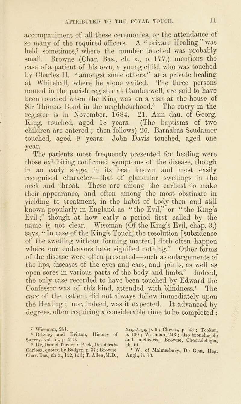 accompaniment of all these ceremonies, or the attendance of so many of the required officers. A “ private Healing ” was held sometimes,7 where the number touched was probably small. Browne (Char. Bas., ch. x., p. 177,) mentions the case of a patient of his own, a young child, who was touched by Charles II. u amongst some others/’ at a private healing at Whitehall, where he alone waited. The three persons named in the parish register at Camberwell, are said to have been touched when the King was on a visit at the house of Sir Thomas Bond in the neighbourhood.8 The entry in the register is in November, 1684. 21. Ann dau. of Georg. King, touched, aged 18 years. (The baptisms of two children are entered ; then follows) 26. Barnabas Scudamor touched, aged 9 years. John Davis touched, aged one year. The patients most frequently presented for healing were those exhibiting confirmed symptoms of the disease, though in an early stage, in its best known and most easily recognised character—that of glandular swellings in the neck and throat. These are among the earliest to make their appearance, and often among the most obstinate in yielding to treatment, in the habit of body then and still known popularly in England as “ the Evil,” or “ the King’s Evil though at how early a period first called by the name is not clear. Wiseman (Of the King’s Evil, chap. 3,) says, “ In case of the King’s Touch,' the resolution [subsidence of the swelling without forming matter,] doth often happen where our endeavors have signified nothing.” Other forms of the disease were often presented—such as enlargements of the lips, diseases of the eyes and ears, and joints, as well as open sores in various parts of the body and limbs.9 Indeed, the only case recorded to have been touched by Edward the Confessor was of this kind, attended with blindness.1 The cure of the patient did not always follow immediately upon the Healing ; nor, indeed, was it expected. It advanced by degrees, often requiring a considerable time to be completed ; 7 Wiseman, 251. Xeipe^oxv, P* 8 ; Clowes, p. 48 ; Tooker, 8 Bray ley and Britton, History of p. 100 ; Wiseman, 248 ; also broncliocele Surrey, vol. iii., p. 249. and meliceris, Browne, Choeradelogia, 9 Dr. Daniel Turner ; Peck, Desiderata ch. iii. Curiosa, quoted by Badger, p. 37; Browne 1 W. of Malmesbury, De Gest. Rea-.