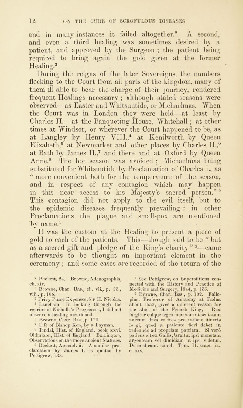 and in many instances it failed altogether.2 A second, and even a third healing was sometimes desired by a patient, and approved by the Surgeon ; the patient being required to bring again the gold given at the former Healing.3 During the reigns of the later Sovereigns, the numbers flocking to the Court from all parts of the kingdom, many of them ill able to bear the charge of their journey, rendered frequent Healings necessary ; although stated seasons were observed—as Easter and Whitsuntide, or Michaelmas. When the Court was in London they were held—at least by Charles II.—at the Banqueting House, Whitehall ; at other times at Windsor, or wherever the Court happened to be, as at Langley by Henry VIII.,4 at Kenilworth by Queen Elizabeth,5 at Newmarket and other places by Charles II.,6 at Bath by James II.,7 and there and at Oxford by Queen Anne.8 The hot season was avoided ; Michaelmas being substituted for Whitsuntide by Proclamation of Charles I., as “ more convenient both for the temperature of the season, and in respect of any contagion which may happen in this near access to his Majesty’s sacred person.”9 This contagion did not apply to the evil itself, but to the epidemic diseases frequently prevailing : in other Proclamations the plague and small-pox are mentioned by name.1 It was the custom at the Healing to present a piece of gold to each of the patients. This—though said to be “ but as a sacred gift and pledge of the King’s charity ” 2—came afterwards to be thought an important element in the ceremony ; and some cases are recorded of the return of the - Beckett, 24. Browne, Adenographia, cl), xiv. 3 Browne, Char. Bas., cb. vii., p. 93 ; viii., p. 106. 4 Privy Purse Expenses, Sir H. Nicolas. 5 Laneham. In looking through the reprint in Nicholls’s Progresses, I did not observe a healing mentioned. 6 Browne, Char. Bas.,p. 170. 7 Life of Bishop Ken, by a Layman. 8 Tindal, Hist, of England, book xxvi. Oklmixon, Hist, of England. Barrington, Observations on the more ancient Statutes. 9 Beckett, Append, ii. A similar pro- clamation by James I. is quoted by Pettigrew, 133. 1 See Pettigrew, on Superstitions con- nected with the History and Practice of Medicine and Surgery, 1844, p. 136. 2 Browne, Char. Bas, p. 102. Fallo- pius, Professor of Anatomy at Padua about 1552, gives a different reason for the alms of the French King, — Rex largitur cuique tegro monetam ut seutatum aureum duos et tres pro ratione itineris longi, quod a patiente fieri debet in redeundo ad propriam patriam. Si verb patiens sit ex Gallis, largitur ipsi monetam argenteam vel dimidiam ut ipsi videtur. De medicam. simpl. Tom. II. tract, ix. c. xix.