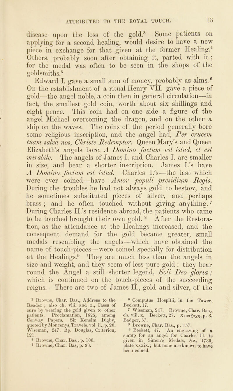 disease upon the loss of the gold.3 Some patients on applying for a second healing, would desire to have a new piece in exchange for that given at the former Healing.4 Others, probably soon after obtaining it, parted with it; for the medal was often to be seen in the shops of the goldsmiths.5 Edward I. gave a small sum of money, probably as alms.6 On the establishment of a ritual Henry VII. gave a piece of gold—the angel noble, a coin then in general circulation—in fact, the smallest gold coin, worth about six shillings and eight pence. This coin had on one side a figure of the angel Michael overcoming the dragon, and on the other a ship on the waves. The coins of the period generally bore some religious inscription, and the angel had, Per crucem tuam salva nos, Christe Redemptor. Queen Mary’s and Queen Elizabeth’s angels bore, A Domino factum est istud, et est mir abide. The angels of James I. and Charles I. are smaller in size, and bear a shorter inscription. James I.’s have A Domino factum est istud. Charles I.’s—the last which were ever coined—have Amor populi presidium Regis. During the troubles he had not always gold to bestow, and lie sometimes substituted pieces of silver, and perhaps brass; and he often touched without giving anything.7 During Charles II.’s residence abroad, the patients who came to be touched brought their own gold. 8 After the Restora- tion, as the attendance at the Healings increased, and the consequent demand for the gold became greater, small medals resembling the angels—which have obtained the name of touch-pieces—-were coined specially for distribution at the Healings.9 They are much less than the angels in size and weight, and they seem of less pure gold : they bear round the Angel a still shorter legend, Soli Deo gloria ; which is continued on the touch-pieces of the succeeding reigns. There are two of James II., gold and silver, of the 3 Browne, Char. Bas., Address to the Reader ; also ch. viii. and x., Cases of cure by wearing the gold given to other patients. Proclamation, 1625, among Conway Papers. Sir Ivenelm Digbv, quoted by Moncenys,Travels, vol ii., p. 20. Wiseman, 247. Bp. Douglas, Criterion, 121. 4 Browne, Char. Bas., p. 108. 5 Browne, Char. Bas, p. 93. 6 Computus Hospitii, in the Tower, Beckett, 17. 7 Wiseman, 247. Browne, Char. Bas., ch. viii. x. Beckett, 27. Xezpe£ox??, p. 8. Badger, 57. 8 Browne, Char. Bas., p. 157. 9 Beckett, 47. An engraving of a stamp for an angel for Charles II. is given in Simon’s Medals, &c., 1780, plate xxxix.; but none are known to have been coined.