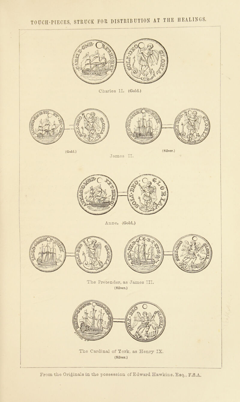 TOUCH-PIECES, STRUCK FOR DISTRIBUTION AT THE HEALINGS. Charles II. (Gold.) (Gold.) James II. (Silver.) Anne. -(Gold.) The Pretender, as James III. (Silver.) The Cardinal of York, as Henry IX. (Silver.) From the Originals in the possession of Edward Hawkins. Esq., F.S.A.