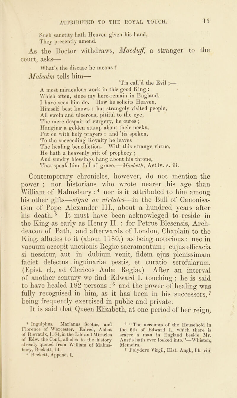 Such sanctity hath Heaven given his hand, They presently amend. As the Doctor withdraws, Macduff, a stranger to the court, asks— What’s the disease he means ? Malcolm tells him— ’Tis call’d the Evil ;— A most miraculous work in this good King : Which often, since my here-remain in England, I have seen him do. How he solicits Heaven, Himself best knows : hut strangely-visited people, All swoln and ulcerous, pitiful to the eye, The mere despair of surgery, he cures ; Hanging a golden stamp about their necks, Put on with holy prayers : and ’tis spoken, To the succeeding Royalty he leaves The healing benediction. With this strange virtue, He hath a heavenly gift of prophecy ; And sundry blessings hang about his throne, That speak him full of grace.—Macbeth, Act iv. s. iii. Contemporary chronicles, however, do not mention the power ; nor historians who wrote nearer his age than William of Malmsbury :4 nor is it attributed to him among his other gifts—signa ac virtutes—in the Bull of Canonisa- tion of Pope Alexander IIP, about a hundred years after his death.5 It must have been acknowleged to reside in the King as early as Henry II. : for Petrus Blesensis, Arch- deacon of Bath, and afterwards of London, Chaplain to the King, alludes to it (about 1180,) as being notorious : nec in vacuum accepit unctionis Kegise sacramentum; cujus efficacia si nescitur, aut in dubium venit, fidem ejus plenissimam faciet defectus inguinarise pestis, et curatio scrofularum. (Epist. cl., ad Clericos Aula) Kegise.) After an interval of another century we find Edward I. touching ; he is said to have healed 182 persons :6 and the power of healing was fully recognised in him, as it has been in his successors,7 being frequently exercised in public and private. It is said that Queen Elizabeth, at one period of her reign, 4 Ingulphus. Marianus Scotus, and Florence of Worcester. Ealred, Abbot of Ilievaulx, 1164, in the Life and Miracles of Edw. the Conf., alludes to the history already quoted from William of Malms- 5 Beckett, Append. I. 6 “ The accounts of the Household in the 6th of Edward I., which there is scarce a man in England beside Mr. Anstis hath ever looked into.”—Whiston, Memoirs.