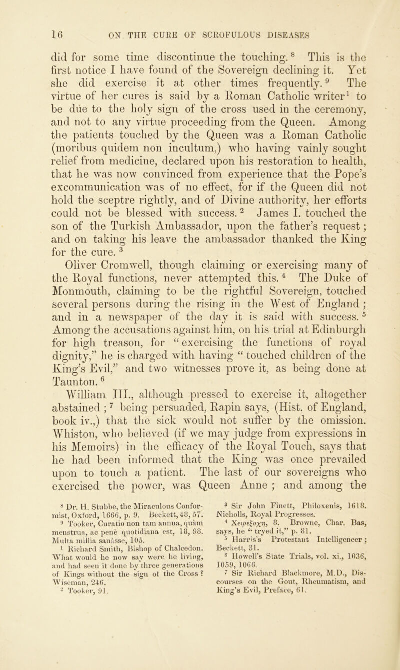 did for some time discontinue the touching. 8 This is the first notice I have found of the Sovereign declining it. Yet she did exercise it at other times frequently.9 The virtue of her cures is said by a Roman Catholic writer1 to be due to the holy sign of the cross used in the ceremony, and not to any virtue proceeding from the Queen. Among the patients touched by the Queen was a Roman Catholic (moribus quidem non incultum,) who having vainly sought relief from medicine, declared upon his restoration to health, that he was now convinced from experience that the Pope's excommunication was of no effect, for if the Queen did not hold the sceptre rightly, and of Divine authority, her efforts could not be blessed with success.2 James I. touched the son of the Turkish Ambassador, upon the father’s request; and on taking his leave the ambassador thanked the King for the cure.3 Oliver Cromwell, though claiming or exercising many of the Royal functions, never attempted this. 4 The Duke of Monmouth, claiming to be the rightful Sovereign, touched several persons during the rising in the West of England ; and in a newspaper of the day it is said with success.5 Among the accusations against him, on his trial at Edinburgh for hiuh treason, for “ exercising the functions of royal dignity,” he is charged with having “ touched children of the King’s Evil,” and two witnesses prove it, as being done at Taunton.6 William III., although pressed to exercise it, altogether abstained ;7 being persuaded, Rapin says, (Hist, of England, book iv.,) that the sick would not suffer by the omission. Whiston, who believed (if we may judge from expressions in his Memoirs) in the efficacy of the Royal Touch, says that he had been informed that the King wTas once prevailed upon to touch a patient. The last of our sovereigns who exercised the power, was Queen Anne ; and among the 8 Dr. H. Stubbe, the Miraculous Confor- mist, Oxford, 1666, p. 9. Deckett, 48, 57. 9 Tooker, Curatio non tam annua, quam menstrua, ac pene quotidiana est, 18, 98. Multa millia sanasse, 105. 1 Richard Smith, Bishop of Chalcedon. What would he now say were he living, and had seen it done by three generations of Kings without the sign ot the Cross ? Wiseman, 246. 2 Tooker, 91. 3 Sir John Finett, Philoxenis, 1618. Nicholls, Royal Progresses. 4 Xeipetoxv, 8. Browne, Char. Bas, says, he (i tryed it,” p. 81. 5 Harris’s Protestant Intelligencer; Beckett, 31. 6 Howell’s State Trials, vol. xi., 1036, 1059, 1066. 7 Sir Richard Blackmore, M.D., Dis- courses on the Gout, Rheumatism, and King’s Evil, Preface, 61.