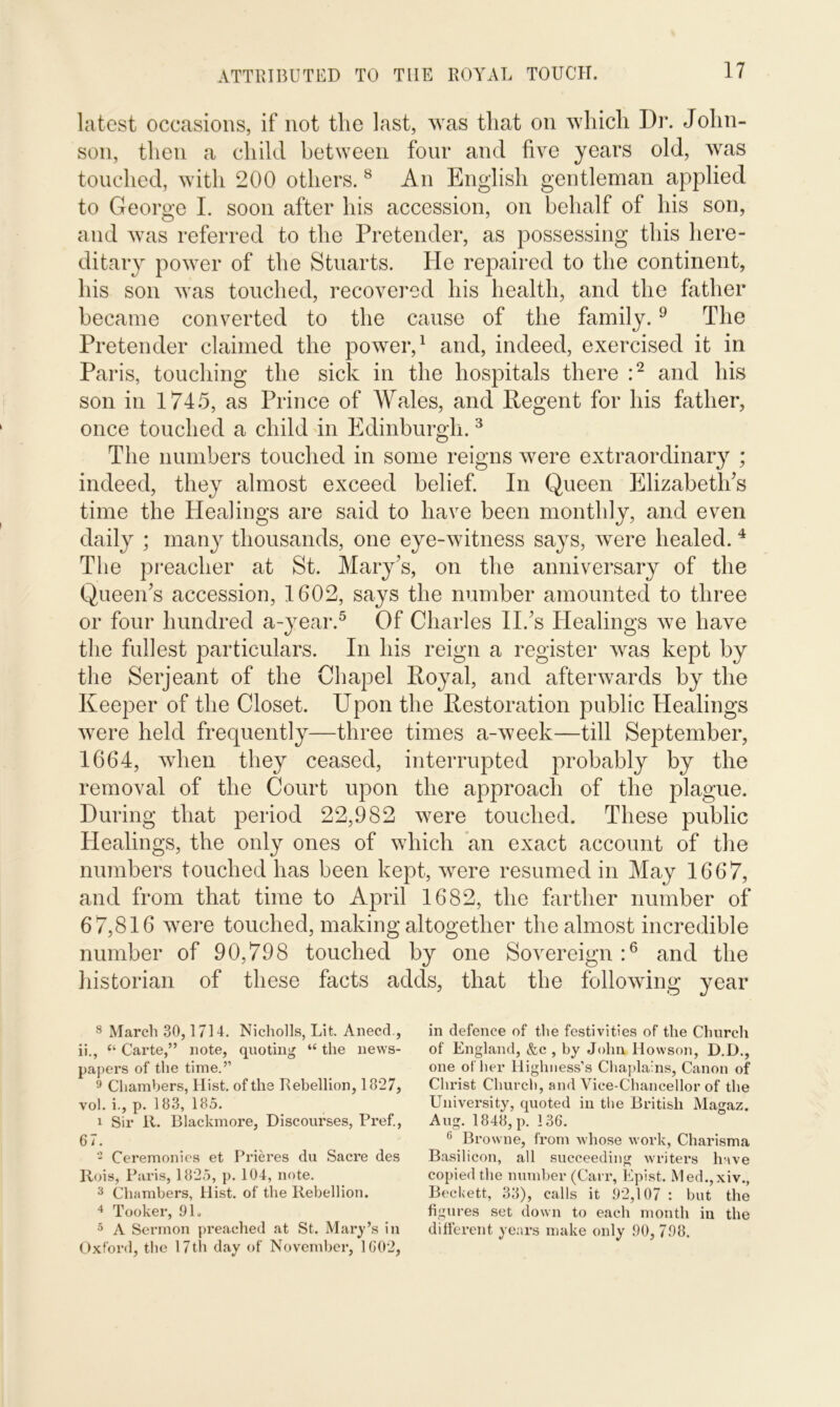 latest occasions, if not the last, was that on which I)r. John- son, then a child between four and five years old, was touched, with 200 others.8 An English gentleman applied to George I. soon after his accession, on behalf of his son, and was referred to the Pretender, as possessing this here- ditary power of the Stuarts. He repaired to the continent, his son was touched, recovered his health, and the father became converted to the cause of the family.9 The Pretender claimed the power,1 and, indeed, exercised it in Paris, touching the sick in the hospitals there :2 and his son in 1745, as Prince of Wales, and Regent for his father, once touched a child in Edinburgh.3 The numbers touched in some reigns were extraordinary ; indeed, they almost exceed belief. In Queen Elizabeth's time the Healings are said to have been monthly, and even daily ; many thousands, one eye-witness says, were healed. 4 The preacher at St. Mary's, on the anniversary of the Queen's accession, 1602, says the number amounted to three or four hundred a-year.5 Of Charles II.'s Healings we have the fullest particulars. In his reign a register was kept by the Serjeant of the Chapel Royal, and afterwards by the Keeper of the Closet. Upon the Restoration public Healings were held frequently—three times a-week—till September, 1664, when they ceased, interrupted probably by the removal of the Court upon the approach of the plague. During that period 22,982 were touched. These public Healings, the only ones of which an exact account of the numbers touched has been kept, were resumed in May 1667, and from that time to April 1682, the farther number of 67,816 were touched, making altogether the almost incredible number of 90,798 touched by one Sovereign:6 and the historian of these facts adds, that the following year 8 March 30,1714. Nicholls, Lit. Anecd , ii., “ Carte,” note, quoting “ the news- papers of the time.” 9 Chambers, Hist, of the Rebellion, 1827, vol. i., p. 183, 185. 1 Sir 11. Blackmore, Discourses, Pref., 67. 2 Ceremonies et Prieres du Sacre des Ilois, Paris, 1825, p. 104, note. 3 Chambers, Hist, of the Rebellion. 4 Tooker, 91. 5 A Sermon preached at St. Mary’s in Oxford, the 17th day of November, 1602, in defence of the festivities of the Church of England, &c , by John Howson, D.D., one other Highness’s Chaplains, Canon of Christ Church, and Vice-Chancellor of the University, quoted in the British Magaz. Aug. 1848, p. 136. 6 Browne, from whose work, Charisma Basilicon, all succeeding writers have copied the number (Carr, Epist. Med.,xiv., Beckett, 33), calls it 92,107 : but the figures set down to each month in the different years make only 90, 798.